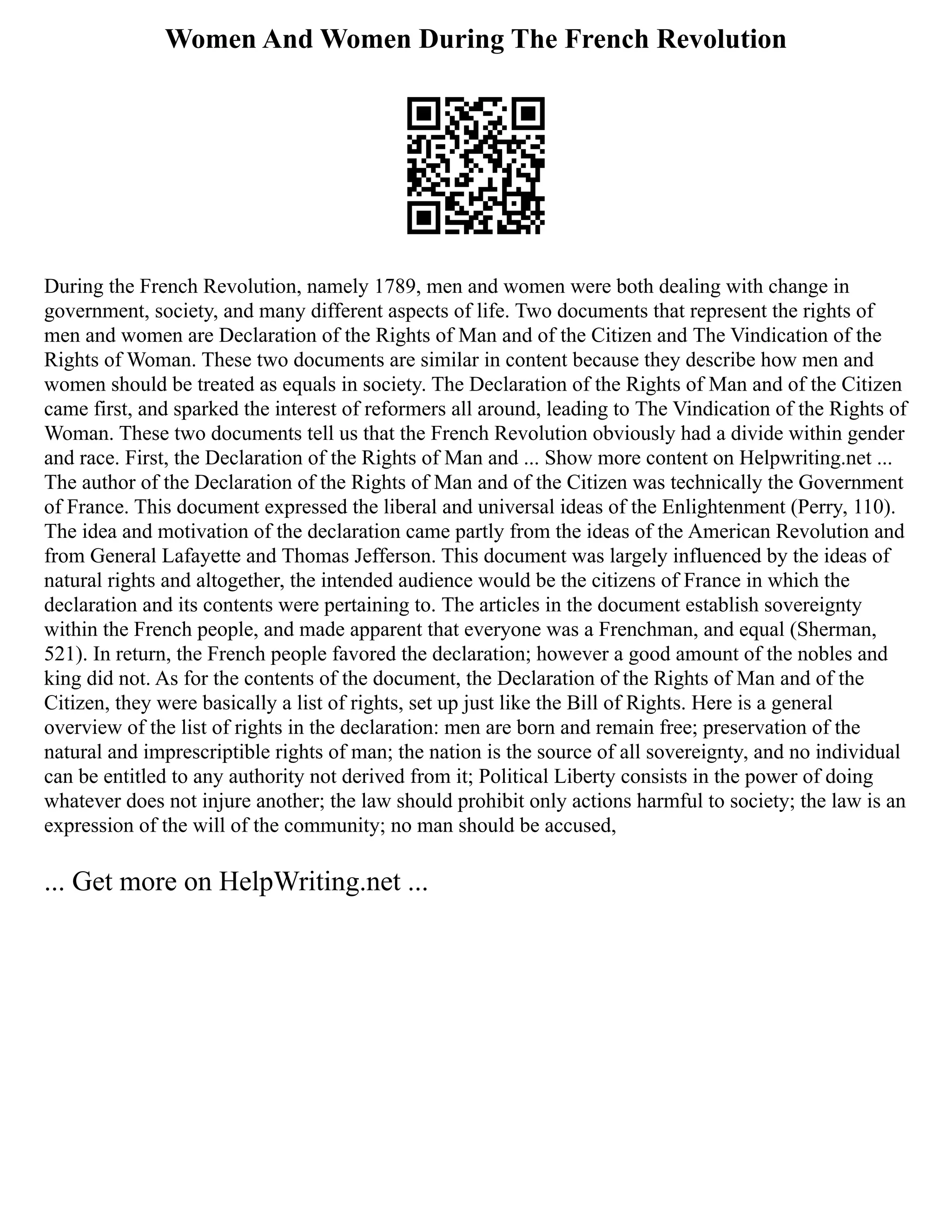 Women And Women During The French Revolution
During the French Revolution, namely 1789, men and women were both dealing with change in
government, society, and many different aspects of life. Two documents that represent the rights of
men and women are Declaration of the Rights of Man and of the Citizen and The Vindication of the
Rights of Woman. These two documents are similar in content because they describe how men and
women should be treated as equals in society. The Declaration of the Rights of Man and of the Citizen
came first, and sparked the interest of reformers all around, leading to The Vindication of the Rights of
Woman. These two documents tell us that the French Revolution obviously had a divide within gender
and race. First, the Declaration of the Rights of Man and ... Show more content on Helpwriting.net ...
The author of the Declaration of the Rights of Man and of the Citizen was technically the Government
of France. This document expressed the liberal and universal ideas of the Enlightenment (Perry, 110).
The idea and motivation of the declaration came partly from the ideas of the American Revolution and
from General Lafayette and Thomas Jefferson. This document was largely influenced by the ideas of
natural rights and altogether, the intended audience would be the citizens of France in which the
declaration and its contents were pertaining to. The articles in the document establish sovereignty
within the French people, and made apparent that everyone was a Frenchman, and equal (Sherman,
521). In return, the French people favored the declaration; however a good amount of the nobles and
king did not. As for the contents of the document, the Declaration of the Rights of Man and of the
Citizen, they were basically a list of rights, set up just like the Bill of Rights. Here is a general
overview of the list of rights in the declaration: men are born and remain free; preservation of the
natural and imprescriptible rights of man; the nation is the source of all sovereignty, and no individual
can be entitled to any authority not derived from it; Political Liberty consists in the power of doing
whatever does not injure another; the law should prohibit only actions harmful to society; the law is an
expression of the will of the community; no man should be accused,
... Get more on HelpWriting.net ...
 