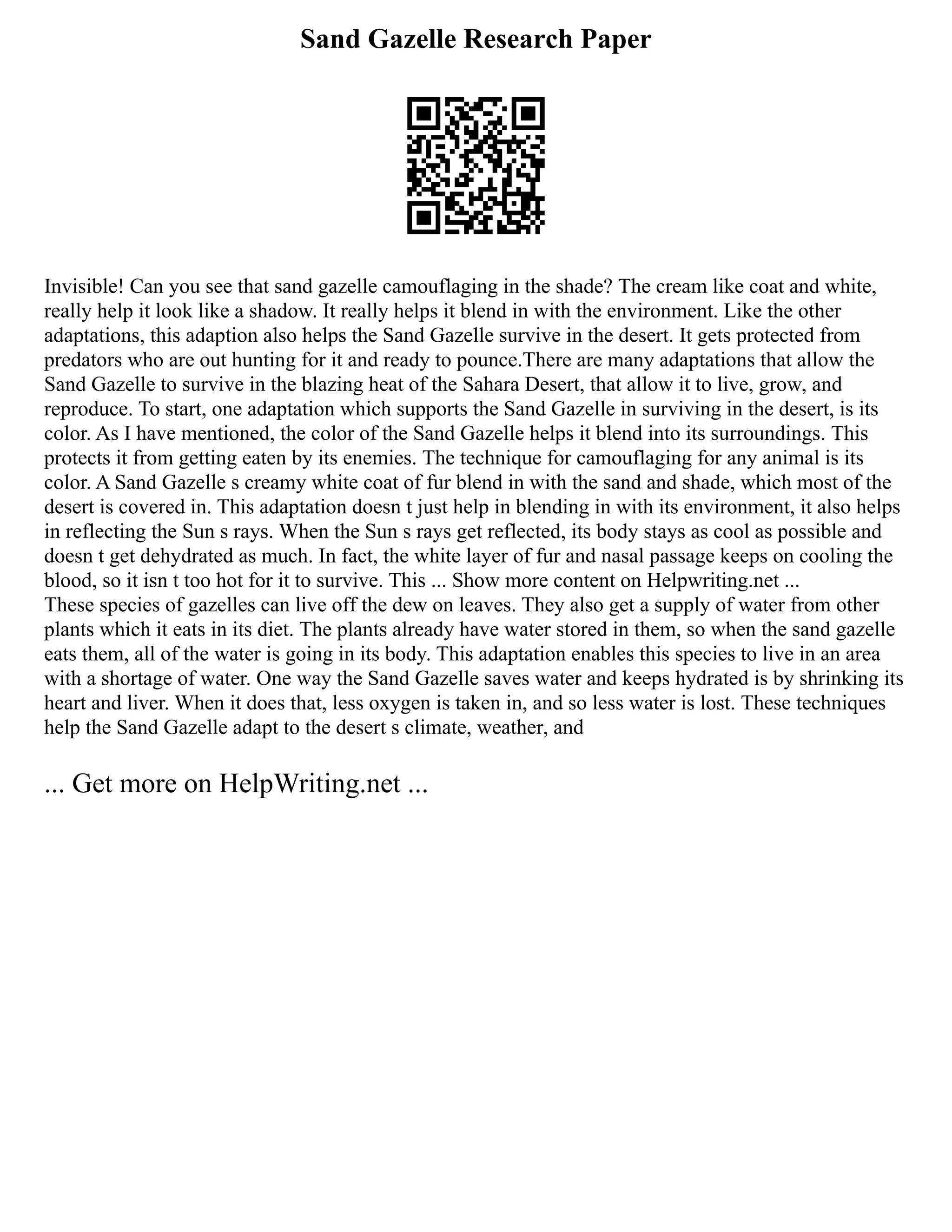 Sand Gazelle Research Paper
Invisible! Can you see that sand gazelle camouflaging in the shade? The cream like coat and white,
really help it look like a shadow. It really helps it blend in with the environment. Like the other
adaptations, this adaption also helps the Sand Gazelle survive in the desert. It gets protected from
predators who are out hunting for it and ready to pounce.There are many adaptations that allow the
Sand Gazelle to survive in the blazing heat of the Sahara Desert, that allow it to live, grow, and
reproduce. To start, one adaptation which supports the Sand Gazelle in surviving in the desert, is its
color. As I have mentioned, the color of the Sand Gazelle helps it blend into its surroundings. This
protects it from getting eaten by its enemies. The technique for camouflaging for any animal is its
color. A Sand Gazelle s creamy white coat of fur blend in with the sand and shade, which most of the
desert is covered in. This adaptation doesn t just help in blending in with its environment, it also helps
in reflecting the Sun s rays. When the Sun s rays get reflected, its body stays as cool as possible and
doesn t get dehydrated as much. In fact, the white layer of fur and nasal passage keeps on cooling the
blood, so it isn t too hot for it to survive. This ... Show more content on Helpwriting.net ...
These species of gazelles can live off the dew on leaves. They also get a supply of water from other
plants which it eats in its diet. The plants already have water stored in them, so when the sand gazelle
eats them, all of the water is going in its body. This adaptation enables this species to live in an area
with a shortage of water. One way the Sand Gazelle saves water and keeps hydrated is by shrinking its
heart and liver. When it does that, less oxygen is taken in, and so less water is lost. These techniques
help the Sand Gazelle adapt to the desert s climate, weather, and
... Get more on HelpWriting.net ...
 