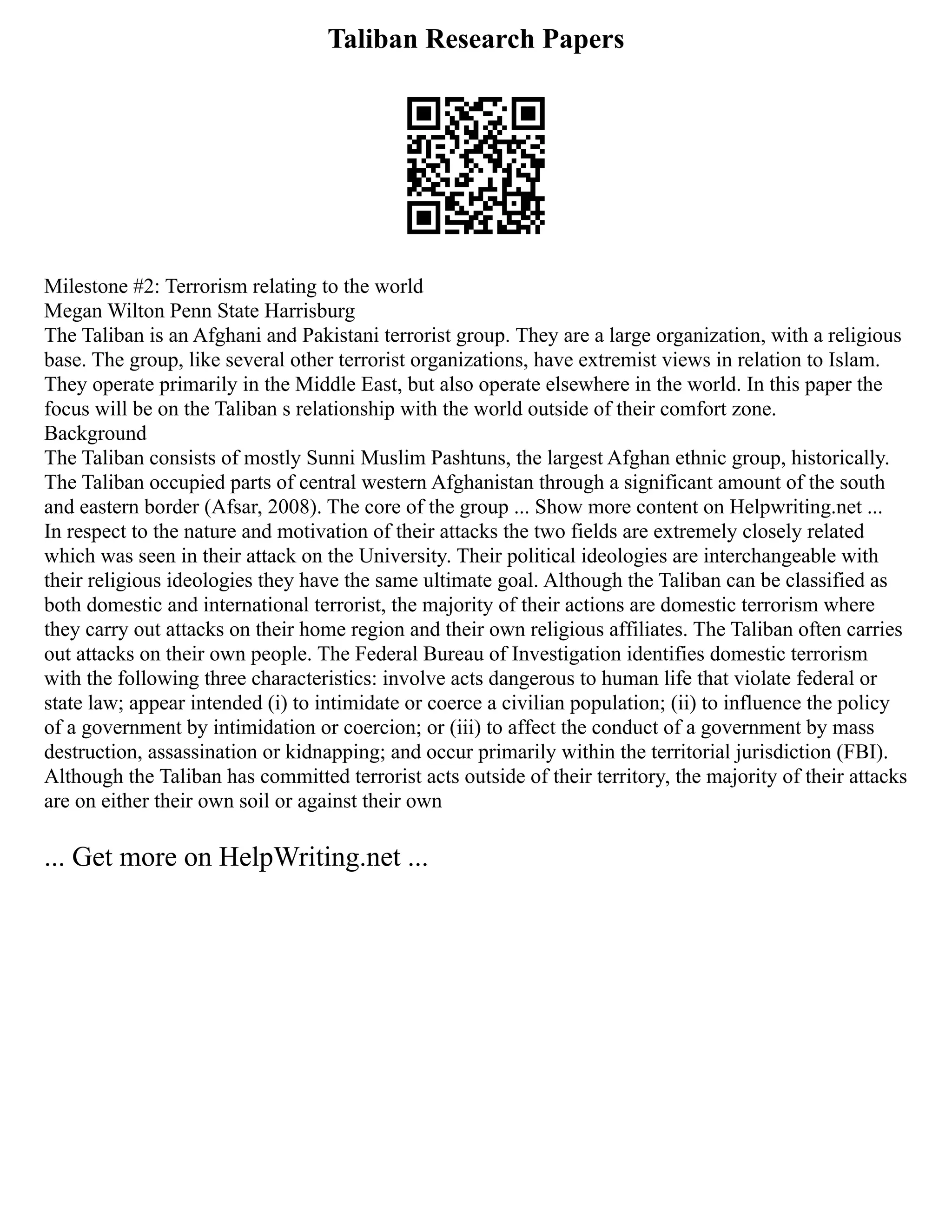 Taliban Research Papers
Milestone #2: Terrorism relating to the world
Megan Wilton Penn State Harrisburg
The Taliban is an Afghani and Pakistani terrorist group. They are a large organization, with a religious
base. The group, like several other terrorist organizations, have extremist views in relation to Islam.
They operate primarily in the Middle East, but also operate elsewhere in the world. In this paper the
focus will be on the Taliban s relationship with the world outside of their comfort zone.
Background
The Taliban consists of mostly Sunni Muslim Pashtuns, the largest Afghan ethnic group, historically.
The Taliban occupied parts of central western Afghanistan through a significant amount of the south
and eastern border (Afsar, 2008). The core of the group ... Show more content on Helpwriting.net ...
In respect to the nature and motivation of their attacks the two fields are extremely closely related
which was seen in their attack on the University. Their political ideologies are interchangeable with
their religious ideologies they have the same ultimate goal. Although the Taliban can be classified as
both domestic and international terrorist, the majority of their actions are domestic terrorism where
they carry out attacks on their home region and their own religious affiliates. The Taliban often carries
out attacks on their own people. The Federal Bureau of Investigation identifies domestic terrorism
with the following three characteristics: involve acts dangerous to human life that violate federal or
state law; appear intended (i) to intimidate or coerce a civilian population; (ii) to influence the policy
of a government by intimidation or coercion; or (iii) to affect the conduct of a government by mass
destruction, assassination or kidnapping; and occur primarily within the territorial jurisdiction (FBI).
Although the Taliban has committed terrorist acts outside of their territory, the majority of their attacks
are on either their own soil or against their own
... Get more on HelpWriting.net ...
 