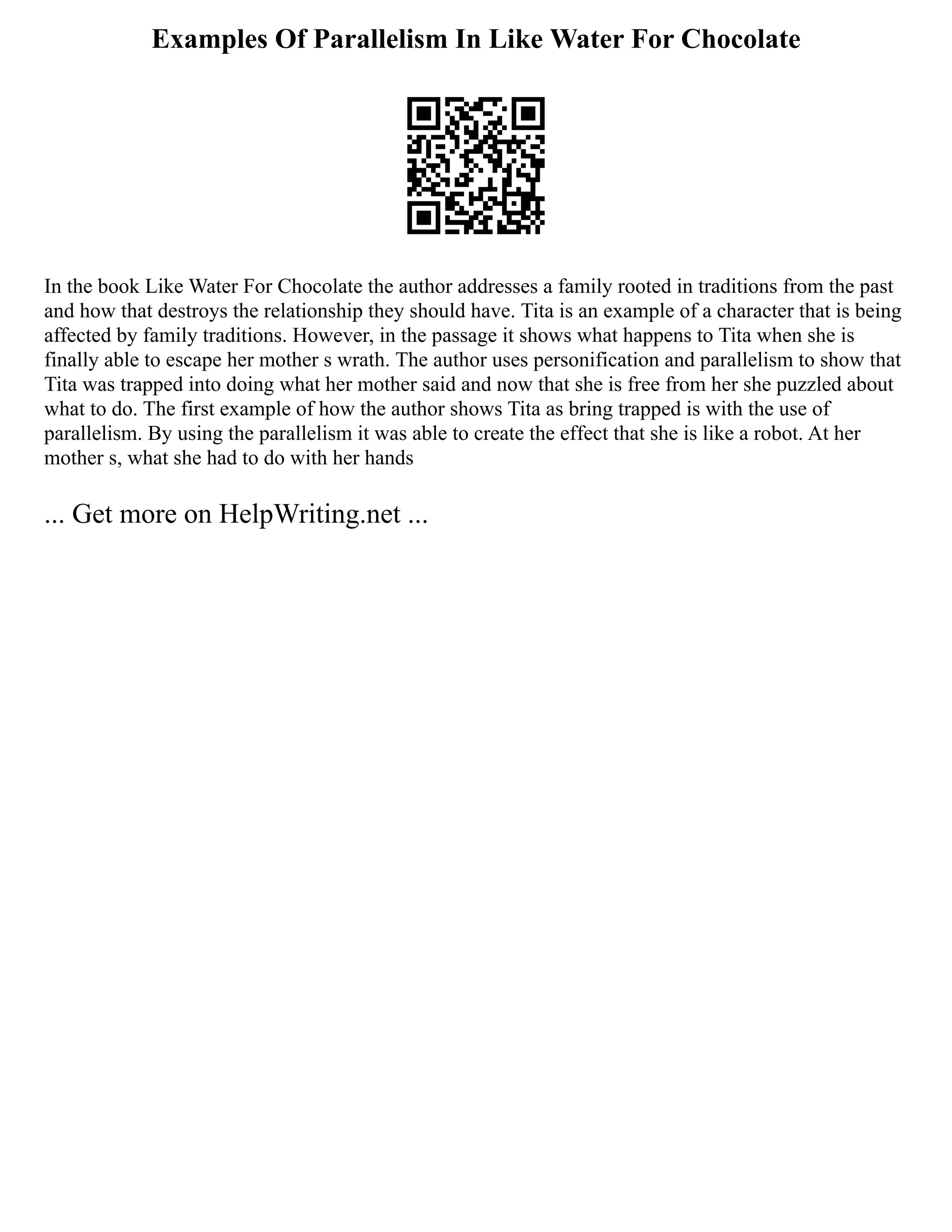 Examples Of Parallelism In Like Water For Chocolate
In the book Like Water For Chocolate the author addresses a family rooted in traditions from the past
and how that destroys the relationship they should have. Tita is an example of a character that is being
affected by family traditions. However, in the passage it shows what happens to Tita when she is
finally able to escape her mother s wrath. The author uses personification and parallelism to show that
Tita was trapped into doing what her mother said and now that she is free from her she puzzled about
what to do. The first example of how the author shows Tita as bring trapped is with the use of
parallelism. By using the parallelism it was able to create the effect that she is like a robot. At her
mother s, what she had to do with her hands
... Get more on HelpWriting.net ...
 