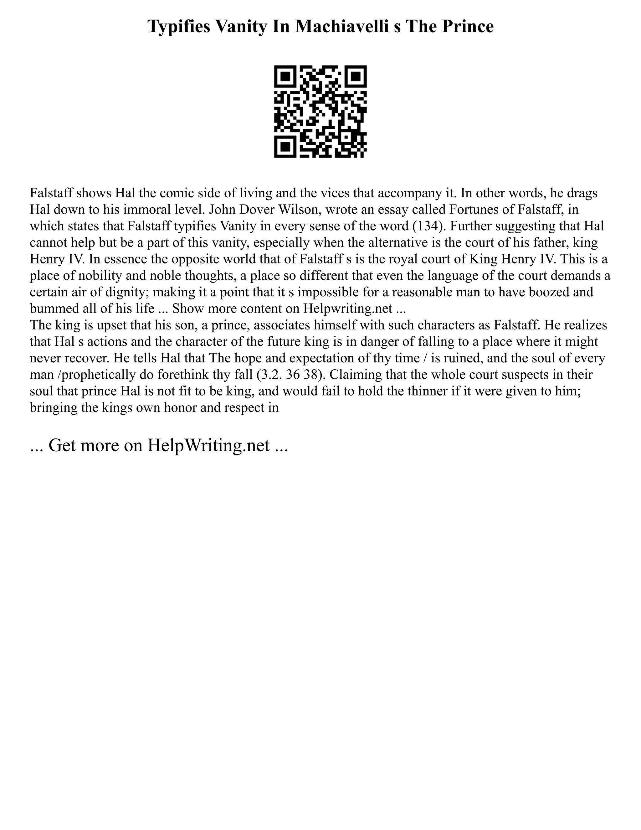 Typifies Vanity In Machiavelli s The Prince
Falstaff shows Hal the comic side of living and the vices that accompany it. In other words, he drags
Hal down to his immoral level. John Dover Wilson, wrote an essay called Fortunes of Falstaff, in
which states that Falstaff typifies Vanity in every sense of the word (134). Further suggesting that Hal
cannot help but be a part of this vanity, especially when the alternative is the court of his father, king
Henry IV. In essence the opposite world that of Falstaff s is the royal court of King Henry IV. This is a
place of nobility and noble thoughts, a place so different that even the language of the court demands a
certain air of dignity; making it a point that it s impossible for a reasonable man to have boozed and
bummed all of his life ... Show more content on Helpwriting.net ...
The king is upset that his son, a prince, associates himself with such characters as Falstaff. He realizes
that Hal s actions and the character of the future king is in danger of falling to a place where it might
never recover. He tells Hal that The hope and expectation of thy time / is ruined, and the soul of every
man /prophetically do forethink thy fall (3.2. 36 38). Claiming that the whole court suspects in their
soul that prince Hal is not fit to be king, and would fail to hold the thinner if it were given to him;
bringing the kings own honor and respect in
... Get more on HelpWriting.net ...
 