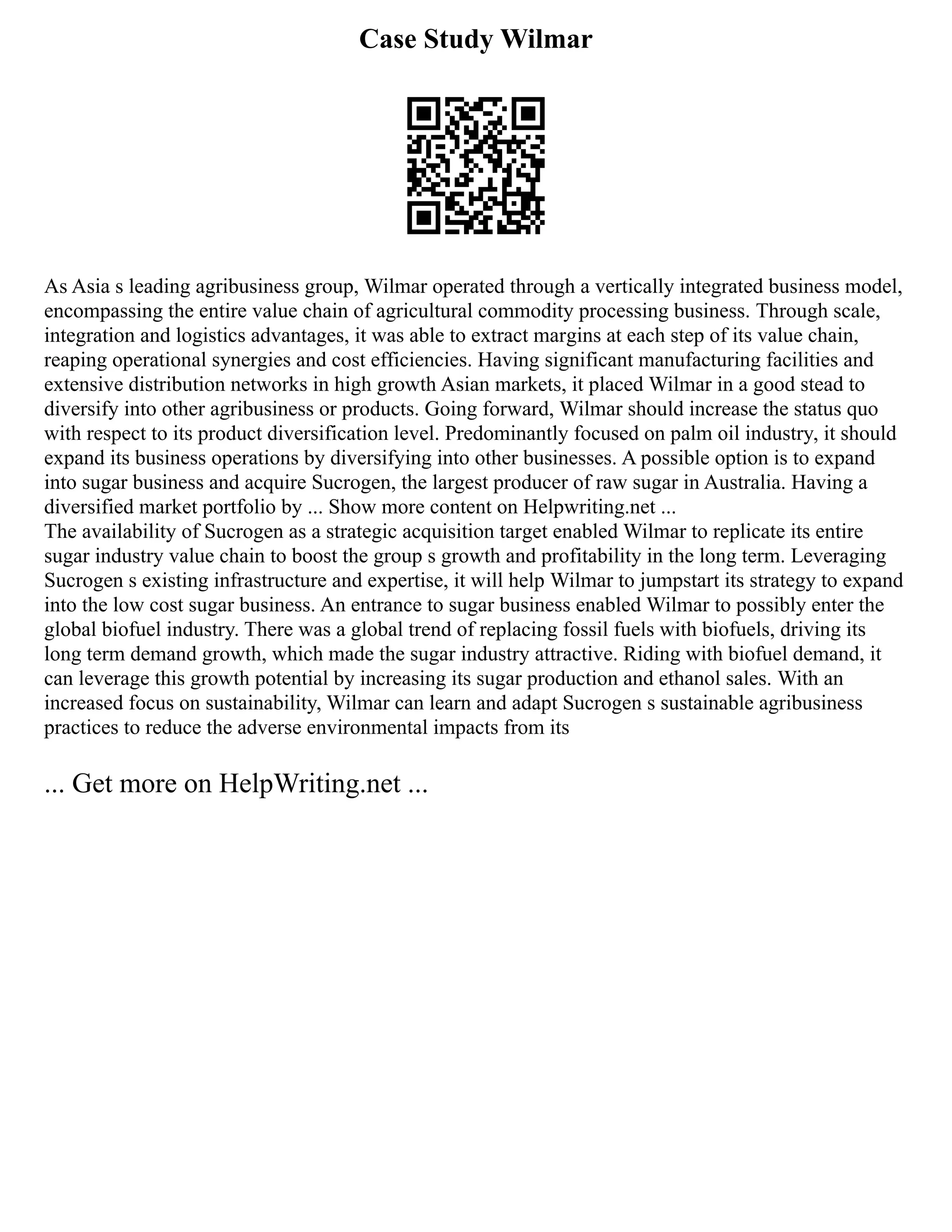 Case Study Wilmar
As Asia s leading agribusiness group, Wilmar operated through a vertically integrated business model,
encompassing the entire value chain of agricultural commodity processing business. Through scale,
integration and logistics advantages, it was able to extract margins at each step of its value chain,
reaping operational synergies and cost efficiencies. Having significant manufacturing facilities and
extensive distribution networks in high growth Asian markets, it placed Wilmar in a good stead to
diversify into other agribusiness or products. Going forward, Wilmar should increase the status quo
with respect to its product diversification level. Predominantly focused on palm oil industry, it should
expand its business operations by diversifying into other businesses. A possible option is to expand
into sugar business and acquire Sucrogen, the largest producer of raw sugar in Australia. Having a
diversified market portfolio by ... Show more content on Helpwriting.net ...
The availability of Sucrogen as a strategic acquisition target enabled Wilmar to replicate its entire
sugar industry value chain to boost the group s growth and profitability in the long term. Leveraging
Sucrogen s existing infrastructure and expertise, it will help Wilmar to jumpstart its strategy to expand
into the low cost sugar business. An entrance to sugar business enabled Wilmar to possibly enter the
global biofuel industry. There was a global trend of replacing fossil fuels with biofuels, driving its
long term demand growth, which made the sugar industry attractive. Riding with biofuel demand, it
can leverage this growth potential by increasing its sugar production and ethanol sales. With an
increased focus on sustainability, Wilmar can learn and adapt Sucrogen s sustainable agribusiness
practices to reduce the adverse environmental impacts from its
... Get more on HelpWriting.net ...
 