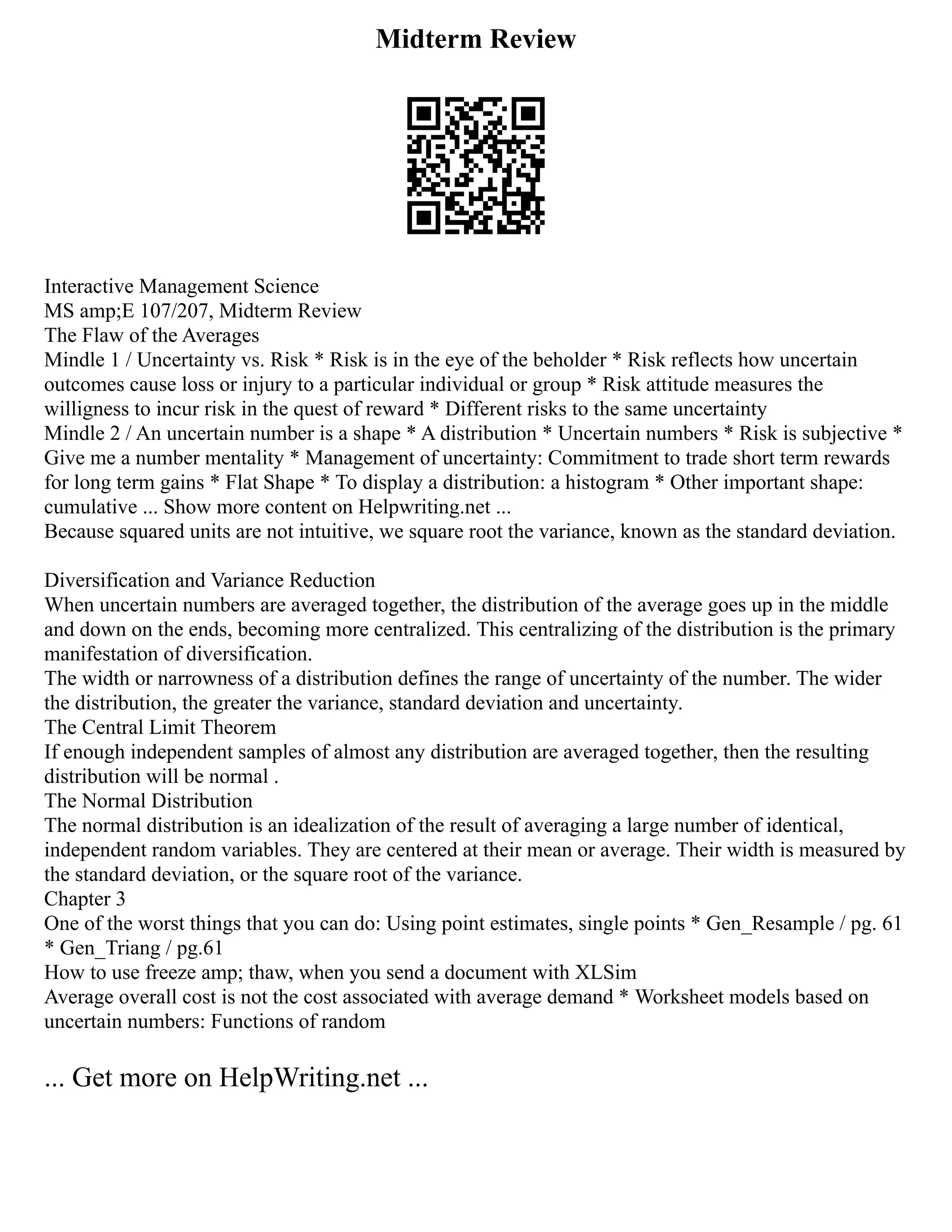 Midterm Review
Interactive Management Science
MS amp;E 107/207, Midterm Review
The Flaw of the Averages
Mindle 1 / Uncertainty vs. Risk * Risk is in the eye of the beholder * Risk reflects how uncertain
outcomes cause loss or injury to a particular individual or group * Risk attitude measures the
willigness to incur risk in the quest of reward * Different risks to the same uncertainty
Mindle 2 / An uncertain number is a shape * A distribution * Uncertain numbers * Risk is subjective *
Give me a number mentality * Management of uncertainty: Commitment to trade short term rewards
for long term gains * Flat Shape * To display a distribution: a histogram * Other important shape:
cumulative ... Show more content on Helpwriting.net ...
Because squared units are not intuitive, we square root the variance, known as the standard deviation.
Diversification and Variance Reduction
When uncertain numbers are averaged together, the distribution of the average goes up in the middle
and down on the ends, becoming more centralized. This centralizing of the distribution is the primary
manifestation of diversification.
The width or narrowness of a distribution defines the range of uncertainty of the number. The wider
the distribution, the greater the variance, standard deviation and uncertainty.
The Central Limit Theorem
If enough independent samples of almost any distribution are averaged together, then the resulting
distribution will be normal .
The Normal Distribution
The normal distribution is an idealization of the result of averaging a large number of identical,
independent random variables. They are centered at their mean or average. Their width is measured by
the standard deviation, or the square root of the variance.
Chapter 3
One of the worst things that you can do: Using point estimates, single points * Gen_Resample / pg. 61
* Gen_Triang / pg.61
How to use freeze amp; thaw, when you send a document with XLSim
Average overall cost is not the cost associated with average demand * Worksheet models based on
uncertain numbers: Functions of random
... Get more on HelpWriting.net ...
 