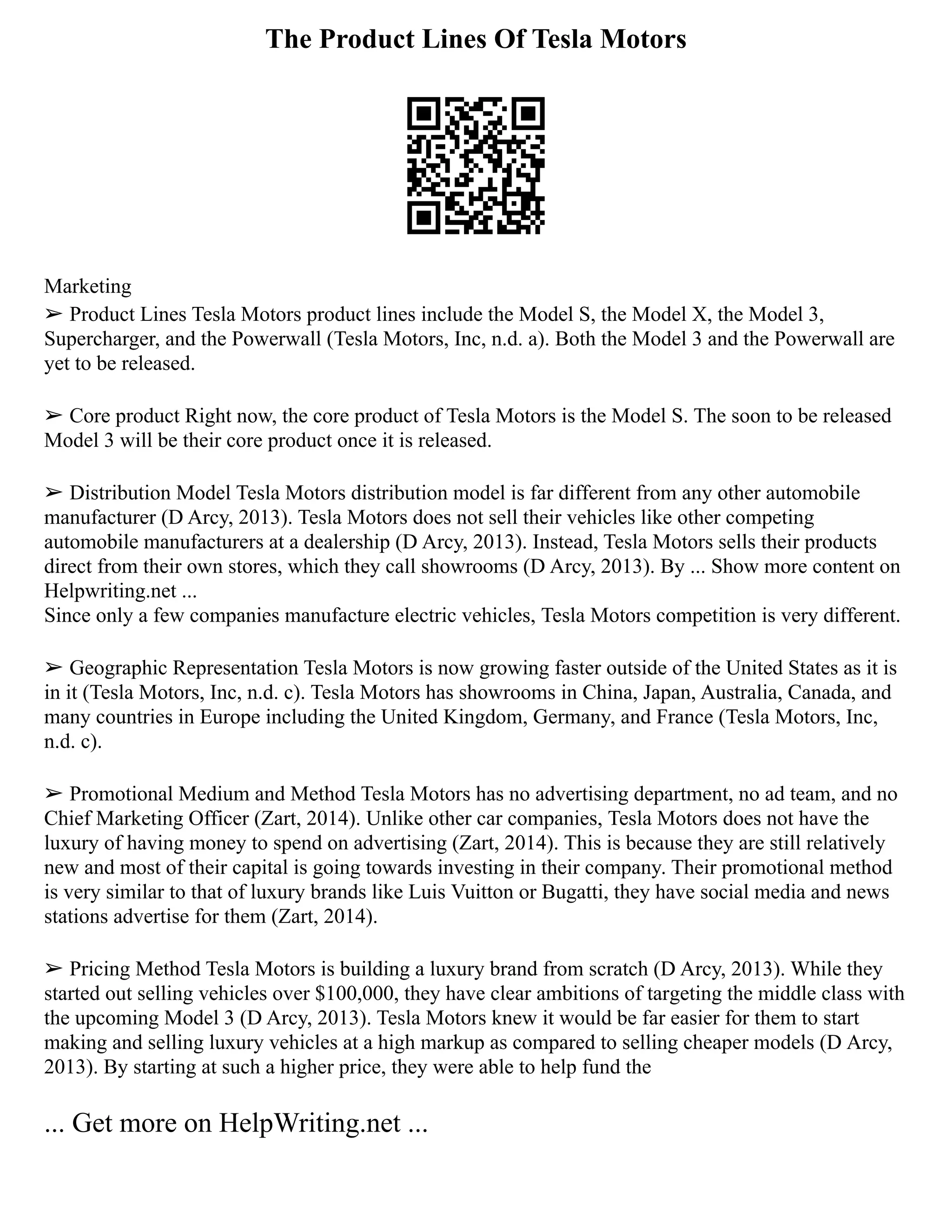 The Product Lines Of Tesla Motors
Marketing
➢ Product Lines Tesla Motors product lines include the Model S, the Model X, the Model 3,
Supercharger, and the Powerwall (Tesla Motors, Inc, n.d. a). Both the Model 3 and the Powerwall are
yet to be released.
➢ Core product Right now, the core product of Tesla Motors is the Model S. The soon to be released
Model 3 will be their core product once it is released.
➢ Distribution Model Tesla Motors distribution model is far different from any other automobile
manufacturer (D Arcy, 2013). Tesla Motors does not sell their vehicles like other competing
automobile manufacturers at a dealership (D Arcy, 2013). Instead, Tesla Motors sells their products
direct from their own stores, which they call showrooms (D Arcy, 2013). By ... Show more content on
Helpwriting.net ...
Since only a few companies manufacture electric vehicles, Tesla Motors competition is very different.
➢ Geographic Representation Tesla Motors is now growing faster outside of the United States as it is
in it (Tesla Motors, Inc, n.d. c). Tesla Motors has showrooms in China, Japan, Australia, Canada, and
many countries in Europe including the United Kingdom, Germany, and France (Tesla Motors, Inc,
n.d. c).
➢ Promotional Medium and Method Tesla Motors has no advertising department, no ad team, and no
Chief Marketing Officer (Zart, 2014). Unlike other car companies, Tesla Motors does not have the
luxury of having money to spend on advertising (Zart, 2014). This is because they are still relatively
new and most of their capital is going towards investing in their company. Their promotional method
is very similar to that of luxury brands like Luis Vuitton or Bugatti, they have social media and news
stations advertise for them (Zart, 2014).
➢ Pricing Method Tesla Motors is building a luxury brand from scratch (D Arcy, 2013). While they
started out selling vehicles over $100,000, they have clear ambitions of targeting the middle class with
the upcoming Model 3 (D Arcy, 2013). Tesla Motors knew it would be far easier for them to start
making and selling luxury vehicles at a high markup as compared to selling cheaper models (D Arcy,
2013). By starting at such a higher price, they were able to help fund the
... Get more on HelpWriting.net ...
 