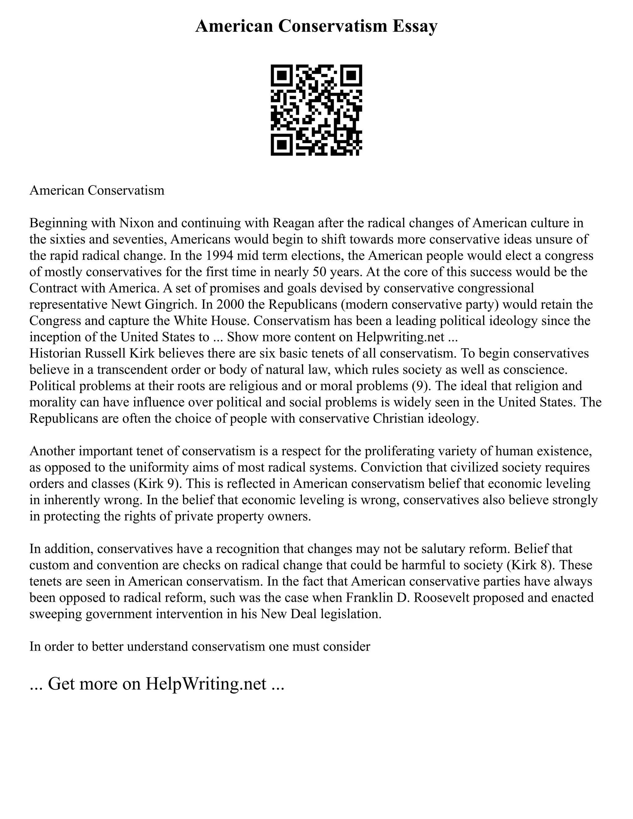 American Conservatism Essay
American Conservatism
Beginning with Nixon and continuing with Reagan after the radical changes of American culture in
the sixties and seventies, Americans would begin to shift towards more conservative ideas unsure of
the rapid radical change. In the 1994 mid term elections, the American people would elect a congress
of mostly conservatives for the first time in nearly 50 years. At the core of this success would be the
Contract with America. A set of promises and goals devised by conservative congressional
representative Newt Gingrich. In 2000 the Republicans (modern conservative party) would retain the
Congress and capture the White House. Conservatism has been a leading political ideology since the
inception of the United States to ... Show more content on Helpwriting.net ...
Historian Russell Kirk believes there are six basic tenets of all conservatism. To begin conservatives
believe in a transcendent order or body of natural law, which rules society as well as conscience.
Political problems at their roots are religious and or moral problems (9). The ideal that religion and
morality can have influence over political and social problems is widely seen in the United States. The
Republicans are often the choice of people with conservative Christian ideology.
Another important tenet of conservatism is a respect for the proliferating variety of human existence,
as opposed to the uniformity aims of most radical systems. Conviction that civilized society requires
orders and classes (Kirk 9). This is reflected in American conservatism belief that economic leveling
in inherently wrong. In the belief that economic leveling is wrong, conservatives also believe strongly
in protecting the rights of private property owners.
In addition, conservatives have a recognition that changes may not be salutary reform. Belief that
custom and convention are checks on radical change that could be harmful to society (Kirk 8). These
tenets are seen in American conservatism. In the fact that American conservative parties have always
been opposed to radical reform, such was the case when Franklin D. Roosevelt proposed and enacted
sweeping government intervention in his New Deal legislation.
In order to better understand conservatism one must consider
... Get more on HelpWriting.net ...
 
