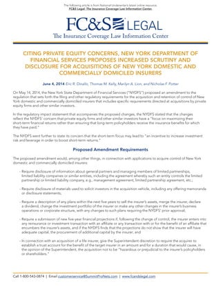 The Insurance Coverage Law Information Center 
The following article is from National Underwriter’s latest online resource, 
FC&S Legal: The Insurance Coverage Law Information Center. 
CITING PRIVATE EQUITY CONCERNS, NEW YORK DEPARTMENT OF 
FINANCIAL SERVICES PROPOSES INCREASED SCRUTINY AND 
DISCLOSURE FOR ACQUISITIONS OF NEW YORK DOMESTIC AND 
COMMERCIALLY DOMICILED INSURERS 
June 4, 2014 Eric R. Dinallo, Thomas M. Kelly, Marilyn A. Lion, and Nicholas F. Potter 
On May 14, 2014, the New York State Department of Financial Services (“NYDFS”) proposed an amendment to the regulation that sets forth the filing and other regulatory requirements for the acquisition and retention of control of New York domestic and commercially domiciled insurers that includes specific requirements directed at acquisitions by private equity firms and other similar investors. 
In the regulatory impact statement that accompanies the proposed changes, the NYDFS stated that the changes 
reflect the NYDFS’ concern that private equity firms and other similar investors have a “focus on maximizing their 
short-term financial returns rather than ensuring that long-term policyholders receive the insurance benefits for which 
they have paid.” 
The NYDFS went further to state its concern that the short-term focus may lead to “an incentive to increase investment risk and leverage in order to boost short-term returns.” 
Proposed Amendment Requirements 
The proposed amendment would, among other things, in connection with applications to acquire control of New York domestic and commercially domiciled insurers: 
- Require disclosure of information about general partners and managing members of limited partnerships, 
limited liability companies or similar entities, including the agreement whereby such an entity controls the limited 
partnership or limited liability company, e.g., management agreement, limited partnership agreement, etc.; 
- Require disclosure of materials used to solicit investors in the acquisition vehicle, including any offering memoranda or disclosure statements; 
- Require a description of any plans within the next five years to sell the insurer’s assets, merge the insurer, declare 
a dividend, change the investment portfolio of the insurer or make any other changes in the insurer’s business 
operations or corporate structure, with any changes to such plans requiring the NYDFS’ prior approval; 
- Require a submission of new five-year financial projections if, following the change of control, the insurer enters into any reinsurance or investment transaction with an affiliate or any transaction with or for the benefit of an affiliate that encumbers the insurer’s assets, and if the NYDFS finds that the projections do not show that the insurer will have adequate capital, the procurement of additional capital by the insurer; and 
- In connection with an acquisition of a life insurer, give the Superintendent discretion to require the acquirer to 
establish a trust account for the benefit of the target insurer in an amount and for a duration that would cause, in 
the opinion of the Superintendent, the acquisition not to be “hazardous or prejudicial to the insurer’s policyholders or shareholders.” 
Call 1-800-543-0874 | Email customerservice@SummitProNets.com | www.fcandslegal.com  