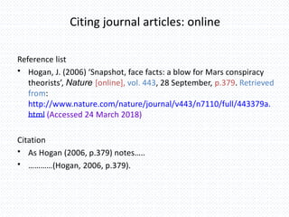 Citing journal articles: online
Reference list
• Hogan, J. (2006) ‘Snapshot, face facts: a blow for Mars conspiracy
theorists’, Nature [online], vol. 443, 28 September, p.379. Retrieved
from:
http://www.nature.com/nature/journal/v443/n7110/full/443379a.
html (Accessed 24 March 2018)
Citation
• As Hogan (2006, p.379) notes…..
• …………(Hogan, 2006, p.379).
 