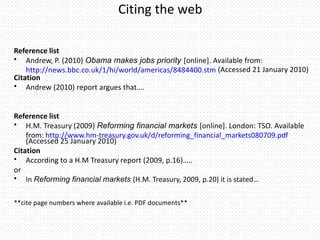 Citing the web
Reference list
• Andrew, P. (2010) Obama makes jobs priority [online]. Available from:
http://news.bbc.co.uk/1/hi/world/americas/8484400.stm (Accessed 21 January 2010)
Citation
• Andrew (2010) report argues that….
Reference list
• H.M. Treasury (2009) Reforming financial markets [online]. London: TSO. Available
from: http://www.hm-treasury.gov.uk/d/reforming_financial_markets080709.pdf
(Accessed 25 January 2010)
Citation
• According to a H.M Treasury report (2009, p.16)…..
or
• In Reforming financial markets (H.M. Treasury, 2009, p.20) it is stated…
**cite page numbers where available i.e. PDF documents**
 