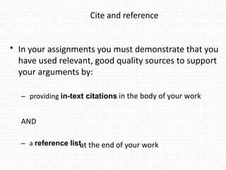 Cite and reference
• In your assignments you must demonstrate that you
have used relevant, good quality sources to support
your arguments by:
– providing in-text citations in the body of your work
AND
– a reference listat the end of your work
 
