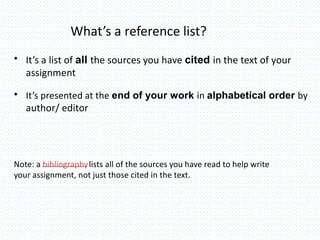 What’s a reference list?
• It’s a list of all the sources you have cited in the text of your
assignment
• It’s presented at the end of your work in alphabetical order by
author/ editor
Note: a bibliographylists all of the sources you have read to help write
your assignment, not just those cited in the text.
 