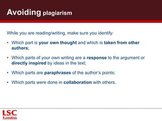 Demonstrating academic integrity 
Each assignment has specific learning outcomes or assessment criteria 
that require you to: 
• Read critically, selecting appropriate and relevant evidence; 
• Write critically, exploring all aspects of an issue (positive/negative, 
for/against, etc.); 
• Summarise and provide an insightful analysis of a complex issue; 
• Combine and relate information and ideas, and then discuss them in 
your own words. 
 