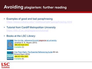 Further reading 
• Examples of good and bad paraphrasing 
https://www.indiana.edu/~istd/example1paraphrasing.html 
• Tutorial from Cardiff Metropolitan University 
https://ilrb.cf.ac.uk/plagiarism/tutorial/ 
• Books at the LSC Library: 
 