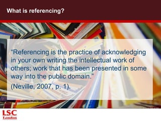What is referencing? 
“Referencing is the practice of acknowledging 
in your own writing the intellectual work of 
others; work that has been presented in some 
way into the public domain.” 
(Neville, 2007, p. 1). 
© Thomas Hawk via Flickr 
 