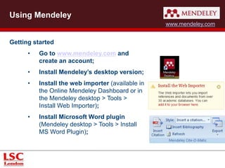 Using Mendeley 
Getting started 
• Go to www.mendeley.com and 
create an account; 
• Install Mendeley’s desktop version; 
• Install the web importer (available in 
the Online Mendeley Dashboard or in 
the Mendeley desktop > Tools > 
Install Web Importer); 
• Install Microsoft Word plugin 
(Mendeley desktop > Tools > Install 
MS Word Plugin); 
www.mendeley.com 
 