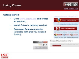 Using Zotero 
www.zotero.org 
Getting started 
• Go to www.zotero.org and create 
an account; 
• Install Zotero’s desktop version; 
• Download Zotero connector 
(available right after you installed 
Zotero); 
www.zotero.org/download/ 
 