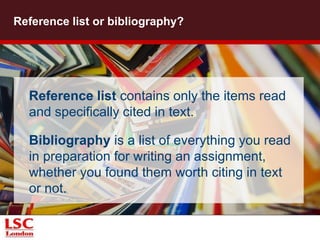 Reference list or bibliography? 
Reference list contains only the items read 
and specifically cited in text. 
Bibliography is a list of everything you read 
in preparation for writing an assignment, 
whether you found them worth citing in text 
or not. 
© Thomas Hawk via Flickr 
 