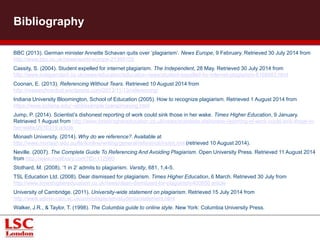 Bibliography 
BBC (2013). German minister Annette Schavan quits over ‘plagiarism’. News Europe, 9 February. Retrieved 30 July 2014 from 
http://www.bbc.co.uk/news/world-europe-21395102 
Cassity, S. (2004). Student expelled for internet plagiarism. The Independent, 28 May. Retrieved 30 July 2014 from 
http://www.independent.co.uk/news/education/education-news/student-expelled-for-internet-plagiarism-6168983.html 
Coonan, E. (2013). Referencing Without Tears. Retrieved 10 August 2014 from 
http://researchcentral.wordpress.com/2013/11/13/referencing/ 
Indiana University Bloomington, School of Education (2005). How to recognize plagiarism. Retrieved 1 August 2014 from 
https://www.indiana.edu/~istd/example1paraphrasing.html 
Jump, P. (2014). Scientist’s dishonest reporting of work could sink those in her wake. Times Higher Education, 9 January. 
Retriaved 1 August from http://www.timeshighereducation.co.uk/news/scientists-dishonest-reporting-of-work-could-sink-those-in-her- 
wake/2010319.article 
Monash University. (2014). Why do we reference?. Available at 
http://www.monash.edu.au/lls/llonline/writing/general/reference/index.xml (retrieved 10 August 2014). 
Neville. (2007). The Complete Guide To Referencing And Avoiding Plagiarism. Open University Press. Retrieved 11 August 2014 
from http://www.myilibrary.com?ID=112960 
Stothard, M. (2008). ‘1 in 2’ admits to plagiarism. Varsity, 681, 1,4-5. 
TSL Education Ltd. (2008). Dear dismissed for plagiarism. Times Higher Education, 6 March. Retrieved 30 July from 
http://www.timeshighereducation.co.uk/news/dean-dismissed-for-plagiarism/400950.article 
University of Cambridge. (2011). University-wide statement on plagiarism. Retrieved 15 July 2014 from 
http://www.admin.cam.ac.uk/univ/plagiarism/students/statement.html 
Walker, J.R., & Taylor, T. (1998). The Columbia guide to online style. New York: Columbia University Press. 
 