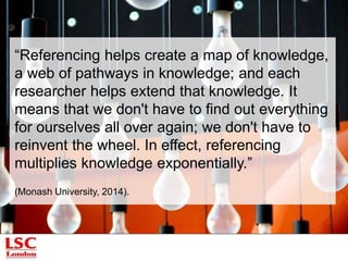 Principles of referencing 
Walker and Taylor (1998, pp.11-15) present five principles: 
1. The principle of intellectual property. We acknowledge people’s right 
to claim ownership of an idea/product if it has been presented in a “fixed” 
way (e.g. published, presented). 
2. The principle of access. Other readers will easily and quickly identify 
and locate documents, thus spreading and advancing knowledge. 
3. The principle of economy. A references should be presented so as to 
save time with lengthy explanations in the text. 
5. The principle of transparency. There must be no ambiguity in terms 
and expressions used. 
 