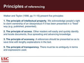 What to reference? 
You can cite references taken from a range of sources: 
• Books and chapters of books (print or online); 
• Articles from journals or newspapers; 
• Papers presented at conferences; 
• Reports (university working papers); 
• Notes supplied by a lecturer; 
• Legal documents; 
• Internet sources (including weblogs, email correspondence) 
• DVD/CD databases; 
• Radio/television/videos/audio cassette/CD-ROMS; 
• Interview transcripts; 
• Illustrations; 
• Works of art and design. 
 