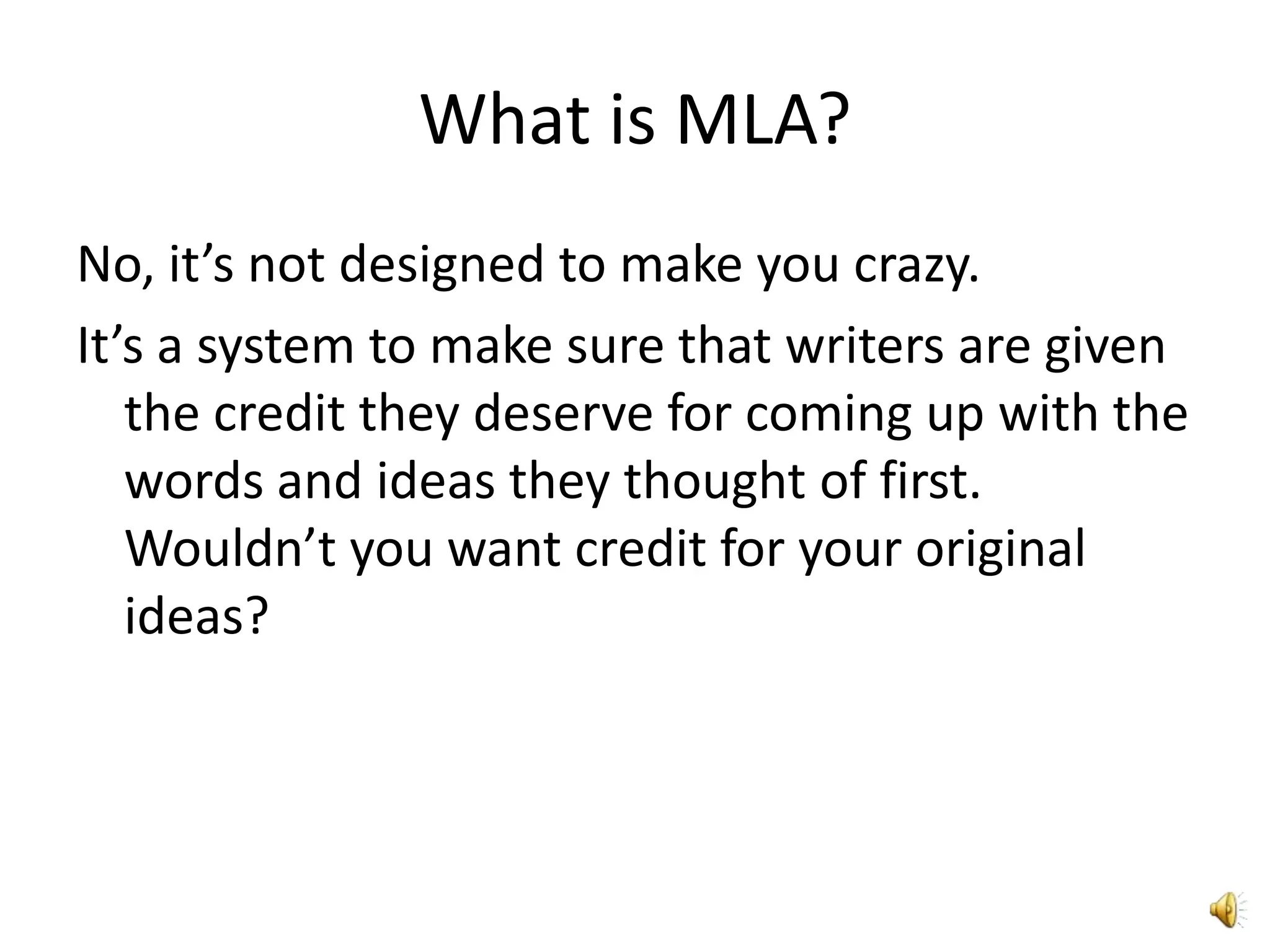 What is MLA?No, it’s not designed to make you crazy.It’s a system to make sure that writers are given the credit they deserve for coming up with the words and ideas they thought of first. Wouldn’t you want credit for your original ideas?