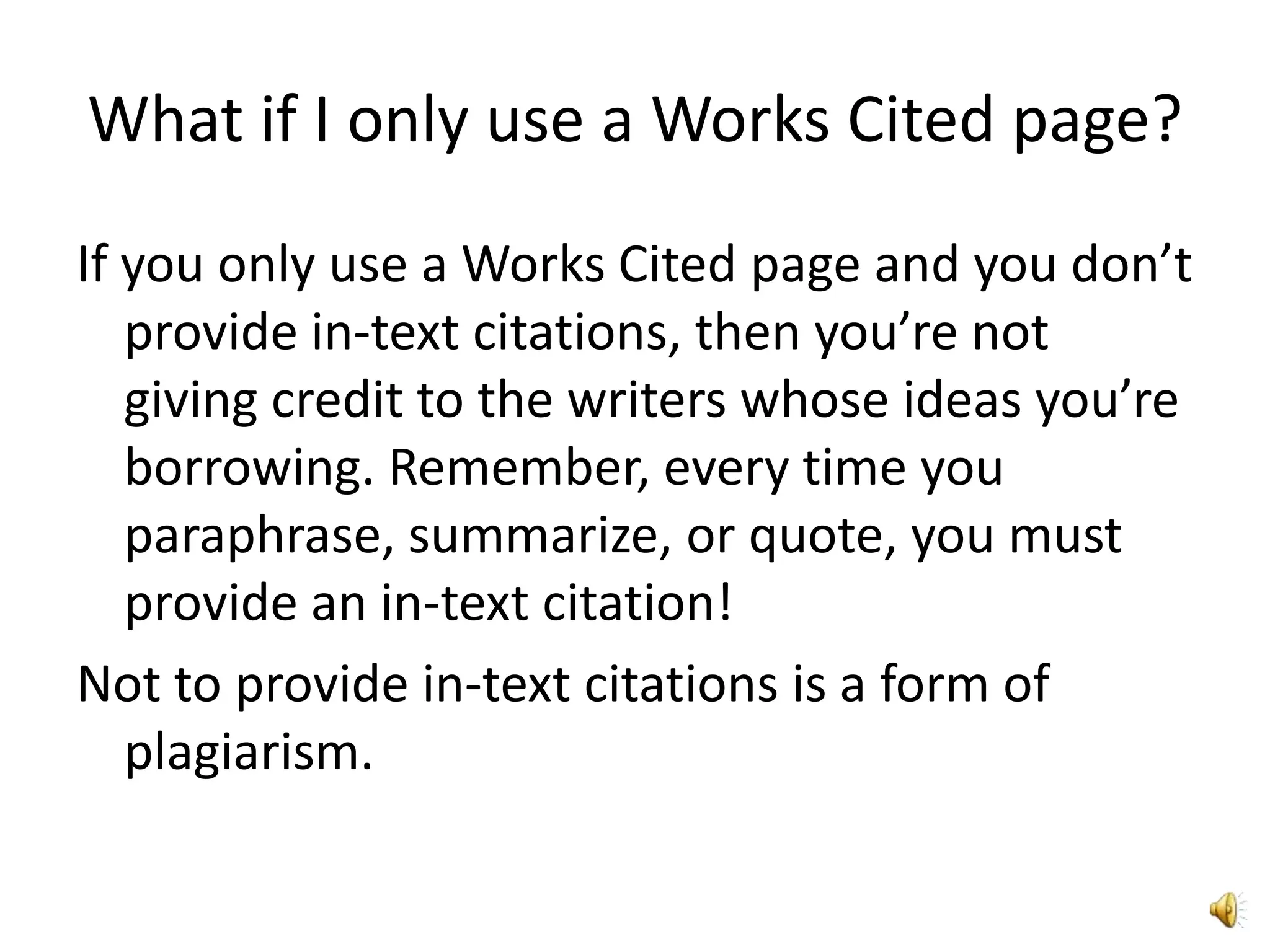 What if I only use a Works Cited page?If you only use a Works Cited page and you don’t provide in-text citations, then you’re not giving credit to the writers whose ideas you’re borrowing. Remember, every time you paraphrase, summarize, or quote, you must provide an in-text citation! Not to provide in-text citations is a form of plagiarism.