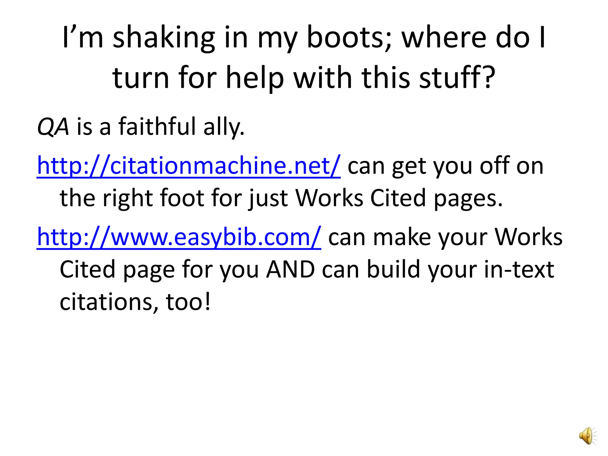 I’m shaking in my boots; where do I turn for help with this stuff?QA is a faithful ally.http://citationmachine.net/ can get you off on the right foot for just Works Cited pages.http://www.easybib.com/ can make your Works Cited page for you AND can build your in-text citations, too!