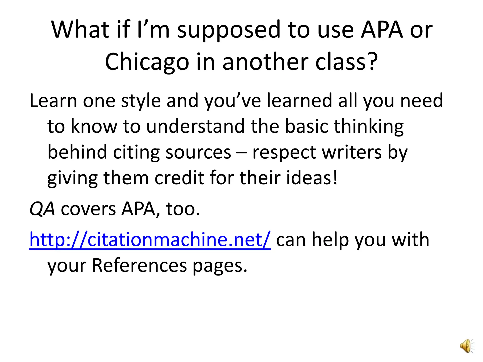 What if I’m supposed to use APA or Chicago in another class?Learn one style and you’ve learned all you need to know to understand the basic thinking behind citing sources – respect writers by giving them credit for their ideas!QA covers APA, too.http://citationmachine.net/ can help you with your References pages.