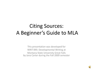 Citing Sources: A Beginner’s Guide to MLA This presentation was developed for  WRIT 095: Developmental Writing at Montana State University Great Fallsby Jana Carter during the Fall 2009 semester 