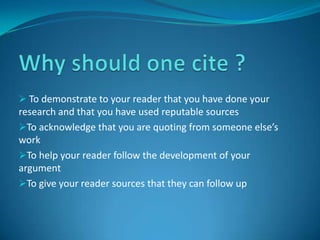 Why should one cite ? To demonstrate to your reader that you have done your research and that you have used reputable sources
