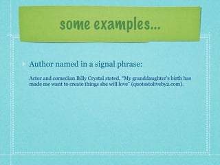 some examples...

Author named in a signal phrase:
Actor and comedian Billy Crystal stated, “My granddaughter's birth has
made me want to create things she will love” (quotestoliveby2.com).
 
