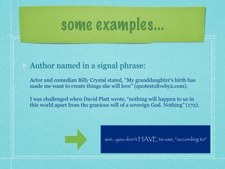 some examples...

Author named in a signal phrase:
Actor and comedian Billy Crystal stated, “My granddaughter's birth has
made me want to create things she will love” (quotestoliveby2.com).

I was challenged when David Platt wrote, “nothing will happen to us in
this world apart from the gracious will of a soverign God. Nothing” (172).




                                see...you don’t HAVE to use, “according to”
 