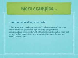 more examples...

  Author named in parenthsis:
“...but Anne, with an elegance of mind and sweetness of character,
which must have placed her high with any people of real
understanding, was nobody with either father or sister; her word had
no weight, her convenience was always to give way - she was only
Anne” (Austen, 22).
 