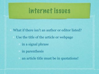 internet issues

What if there isn’t an author or editor listed?

 Use the title of the article or webpage

     in a signal phrase

     in parenthesis

     an article title must be in quotations!
 