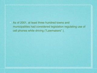 As of 2001, at least three hundred towns and
municipalities had considered legislation regulating use of
cell phones while driving ("Lawmakers” ).
 