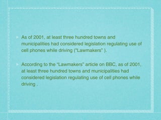 As of 2001, at least three hundred towns and
municipalities had considered legislation regulating use of
cell phones while driving ("Lawmakers” ).


According to the “Lawmakers” article on BBC, as of 2001,
at least three hundred towns and municipalities had
considered legislation regulating use of cell phones while
driving .
 
