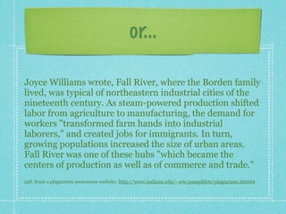 or...

Joyce Williams wrote, Fall River, where the Borden family
lived, was typical of northeastern industrial cities of the
nineteenth century. As steam-powered production shifted
labor from agriculture to manufacturing, the demand for
workers "transformed farm hands into industrial
laborers," and created jobs for immigrants. In turn,
growing populations increased the size of urban areas.
Fall River was one of these hubs "which became the
centers of production as well as of commerce and trade."
qtd. from a plagairism awareness website: http://www.indiana.edu/~wts/pamphlets/plagiarism.shtml#
 