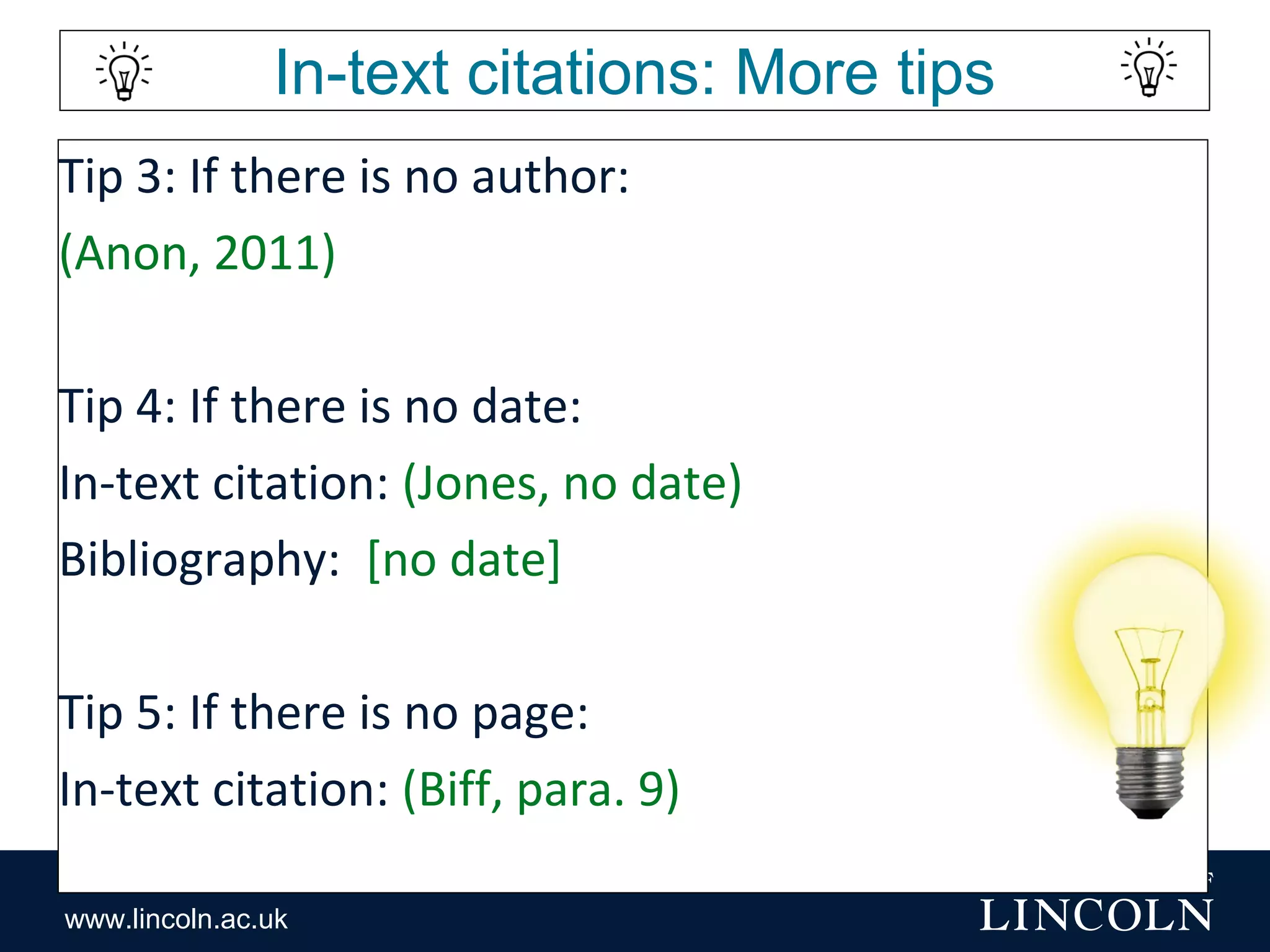 www.lincoln.ac.uk
In-text citations: More tips
Tip 3: If there is no author:
(Anon, 2011)
Tip 4: If there is no date:
In-text citation: (Jones, no date)
Bibliography: [no date]
Tip 5: If there is no page:
In-text citation: (Biff, para. 9)
 