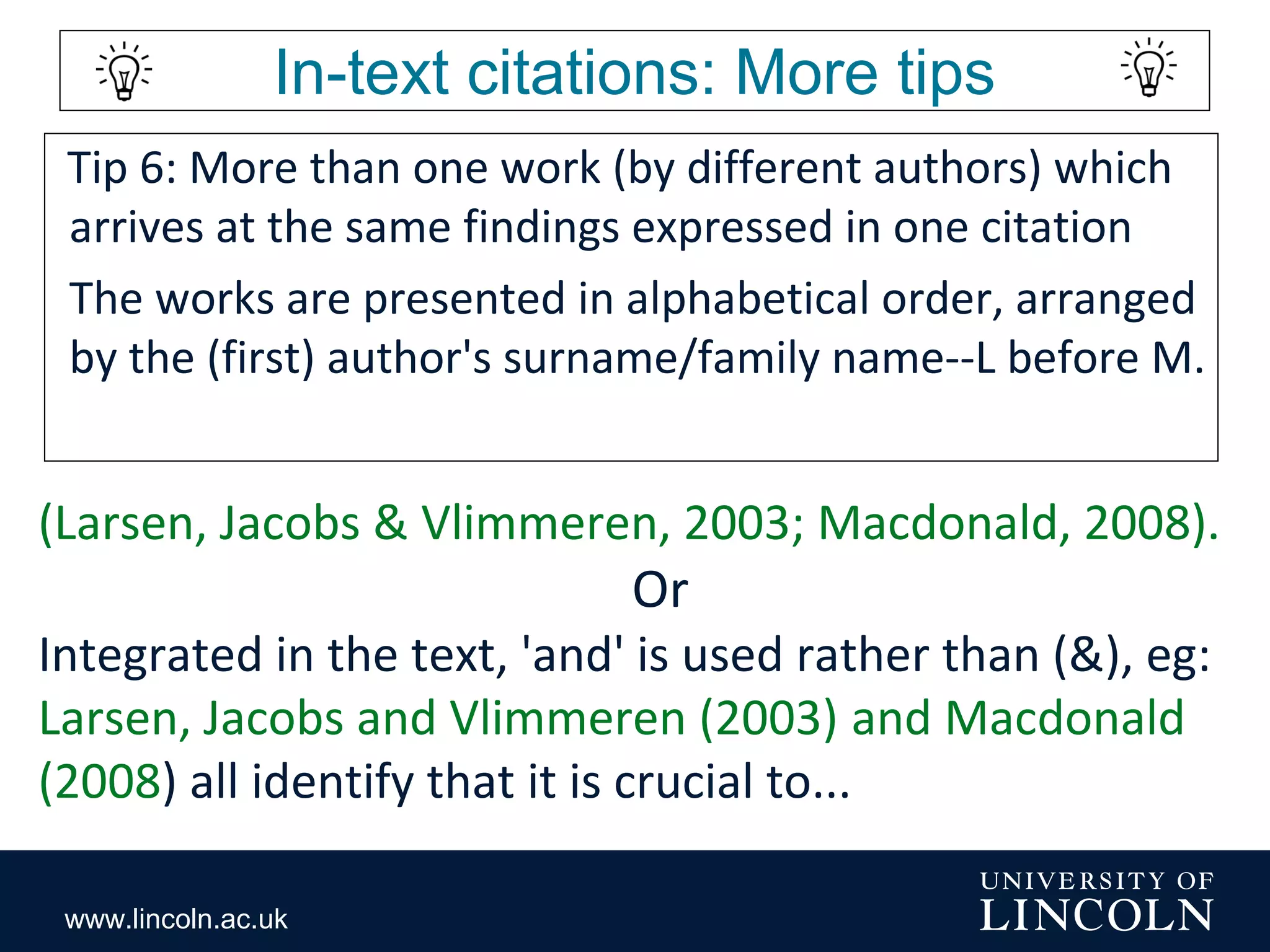 www.lincoln.ac.uk
In-text citations: More tips
Tip 6: More than one work (by different authors) which
arrives at the same findings expressed in one citation
The works are presented in alphabetical order, arranged
by the (first) author's surname/family name--L before M.
(Larsen, Jacobs & Vlimmeren, 2003; Macdonald, 2008).
Or
Integrated in the text, 'and' is used rather than (&), eg:
Larsen, Jacobs and Vlimmeren (2003) and Macdonald
(2008) all identify that it is crucial to...
 