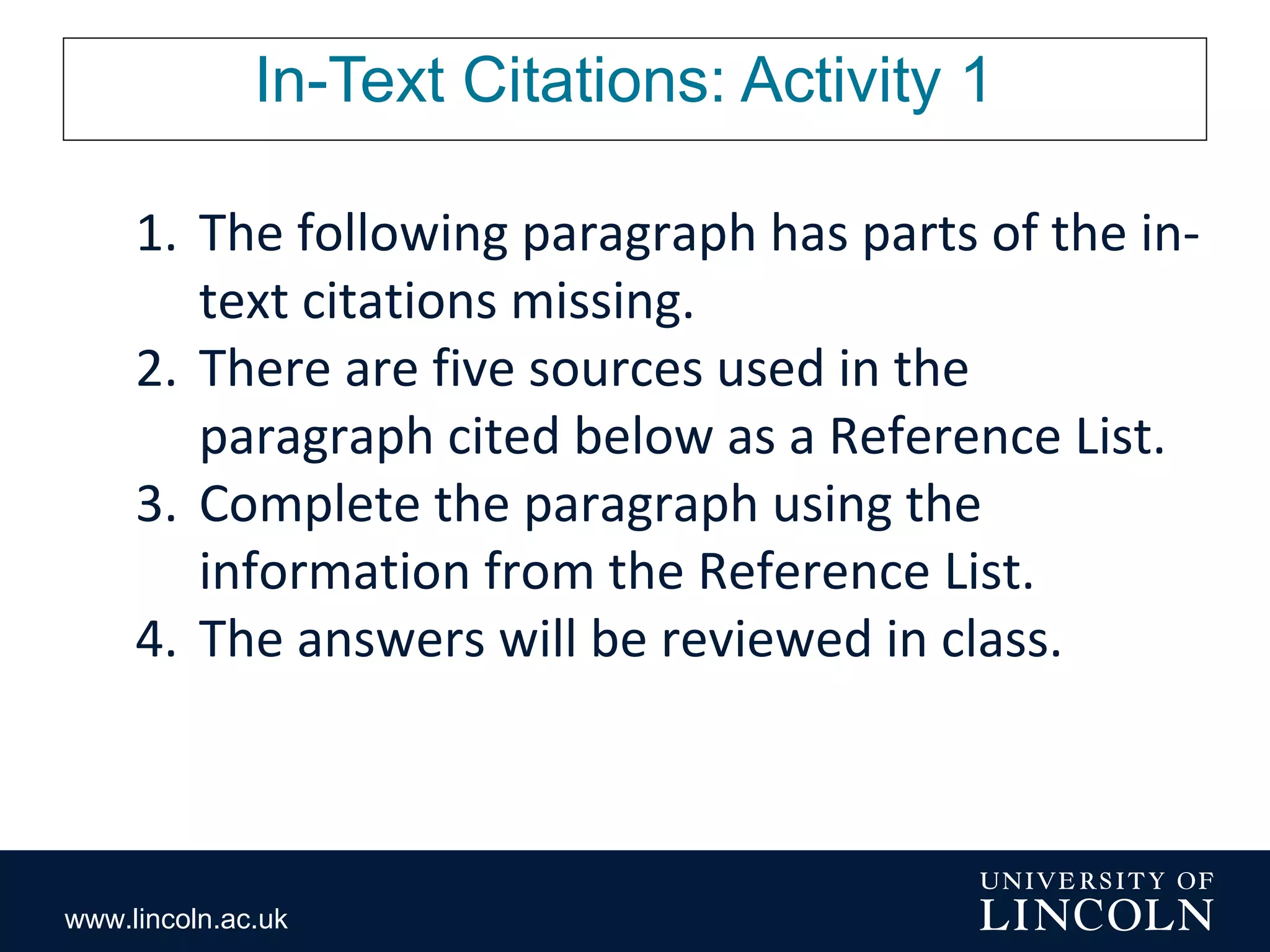 www.lincoln.ac.uk
In-Text Citations: Activity 1
1. The following paragraph has parts of the in-
text citations missing.
2. There are five sources used in the
paragraph cited below as a Reference List.
3. Complete the paragraph using the
information from the Reference List.
4. The answers will be reviewed in class.
 