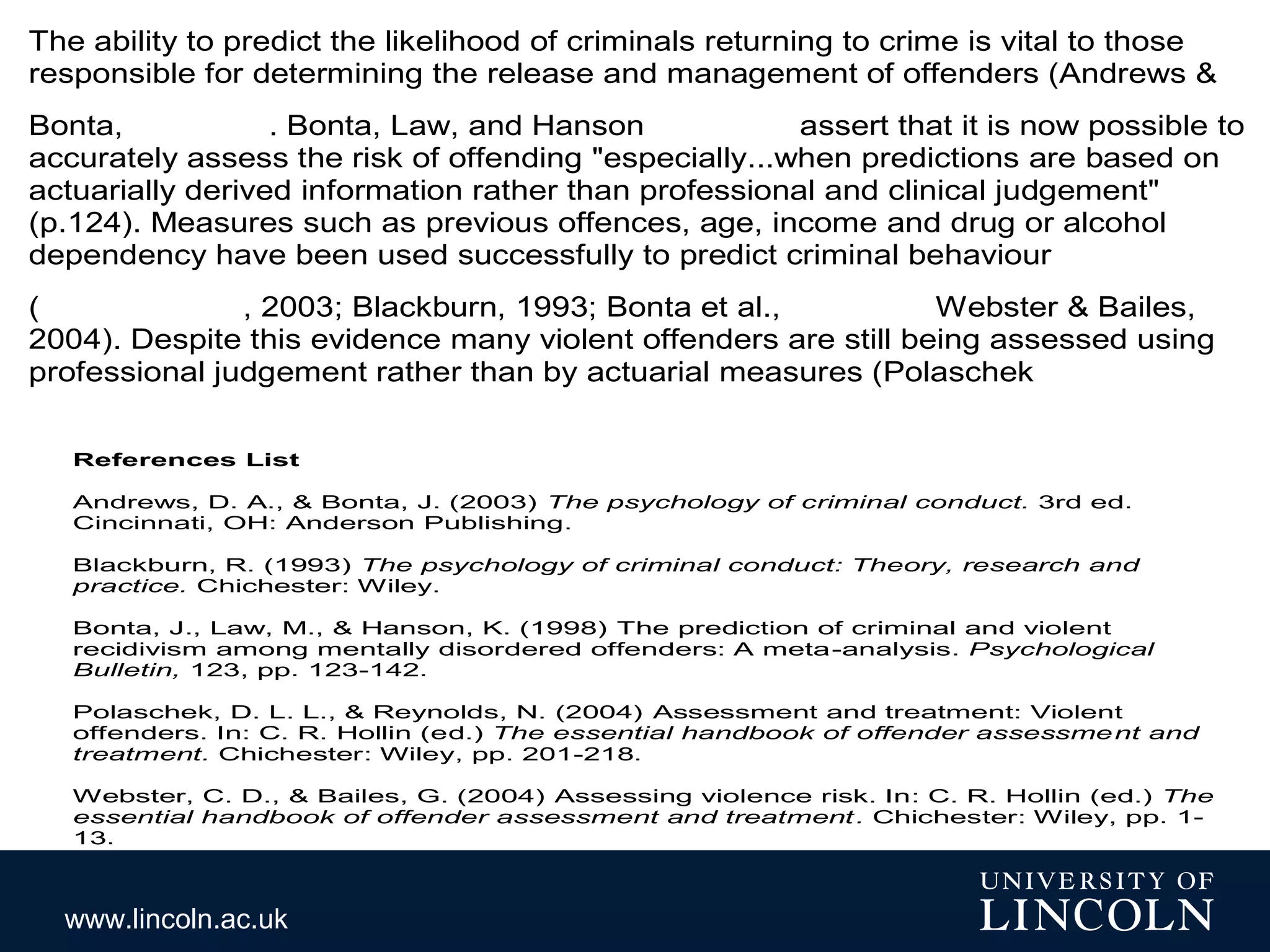 www.lincoln.ac.uk
The ability to predict the likelihood of criminals returning to crime is vital to those
responsible for determining the release and management of offenders (Andrews &
Bonta, . Bonta, Law, and Hanson assert that it is now possible to
accurately assess the risk of offending "especially...when predictions are based on
actuarially derived information rather than professional and clinical judgement"
(p.124). Measures such as previous offences, age, income and drug or alcohol
dependency have been used successfully to predict criminal behaviour
( , 2003; Blackburn, 1993; Bonta et al., Webster & Bailes,
2004). Despite this evidence many violent offenders are still being assessed using
professional judgement rather than by actuarial measures (Polaschek
References List
Andrews, D. A., & Bonta, J. (2003) The psychology of criminal conduct. 3rd ed.
Cincinnati, OH: Anderson Publishing.
Blackburn, R. (1993) The psychology of criminal conduct: Theory, research and
practice. Chichester: Wiley.
Bonta, J., Law, M., & Hanson, K. (1998) The prediction of criminal and violent
recidivism among mentally disordered offenders: A meta-analysis. Psychological
Bulletin, 123, pp. 123-142.
Polaschek, D. L. L., & Reynolds, N. (2004) Assessment and treatment: Violent
offenders. In: C. R. Hollin (ed.) The essential handbook of offender assessment and
treatment. Chichester: Wiley, pp. 201-218.
Webster, C. D., & Bailes, G. (2004) Assessing violence risk. In: C. R. Hollin (ed.) The
essential handbook of offender assessment and treatment. Chichester: Wiley, pp. 1-
13.
 