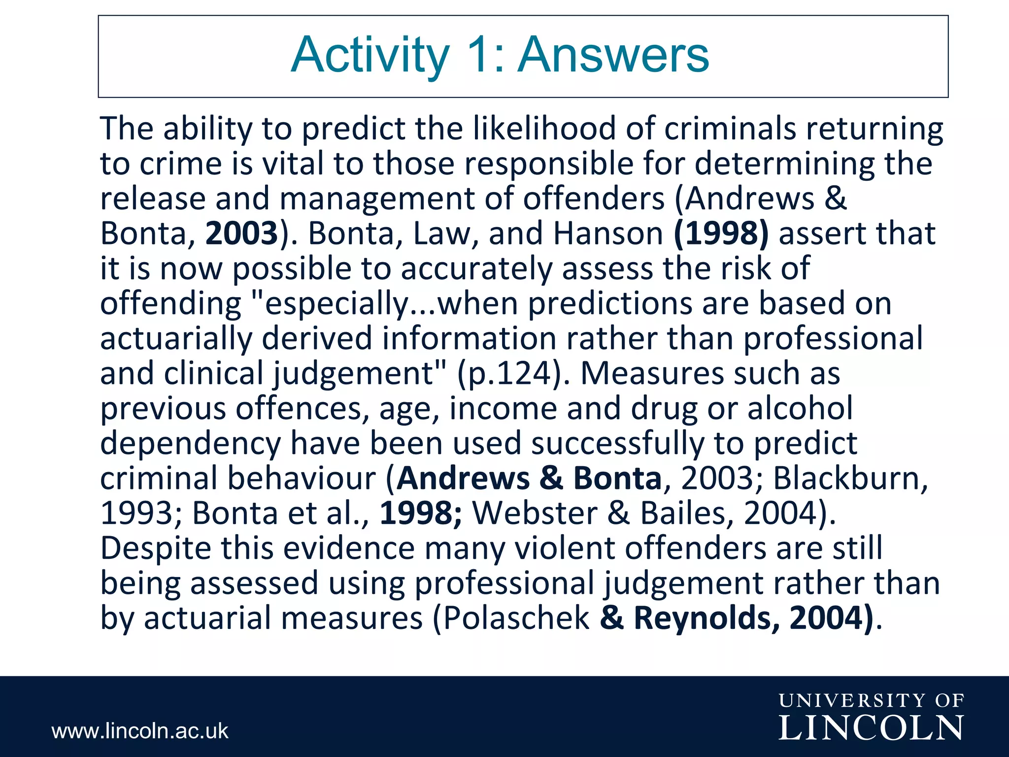 www.lincoln.ac.uk
Activity 1: Answers
The ability to predict the likelihood of criminals returning
to crime is vital to those responsible for determining the
release and management of offenders (Andrews &
Bonta, 2003). Bonta, Law, and Hanson (1998) assert that
it is now possible to accurately assess the risk of
offending "especially...when predictions are based on
actuarially derived information rather than professional
and clinical judgement" (p.124). Measures such as
previous offences, age, income and drug or alcohol
dependency have been used successfully to predict
criminal behaviour (Andrews & Bonta, 2003; Blackburn,
1993; Bonta et al., 1998; Webster & Bailes, 2004).
Despite this evidence many violent offenders are still
being assessed using professional judgement rather than
by actuarial measures (Polaschek & Reynolds, 2004).
 