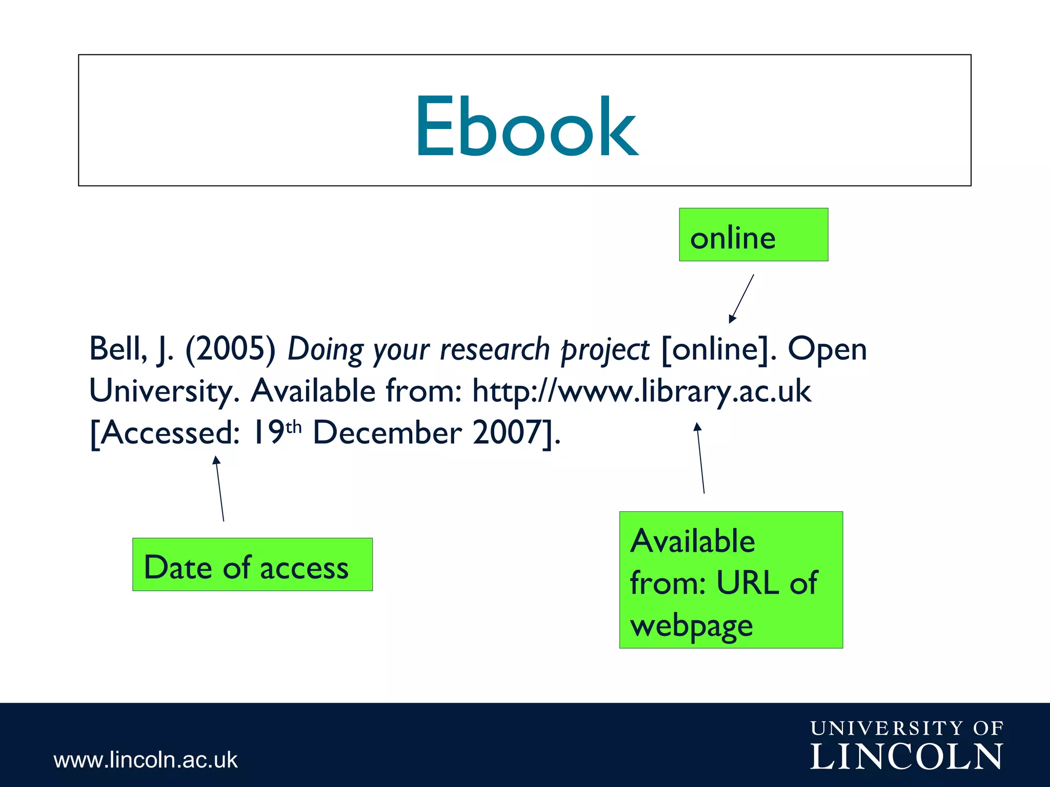 www.lincoln.ac.uk
Ebook
online
Date of access
Available
from: URL of
webpage
Bell, J. (2005) Doing your research project [online]. Open
University. Available from: http://www.library.ac.uk
[Accessed: 19th
December 2007].
 
