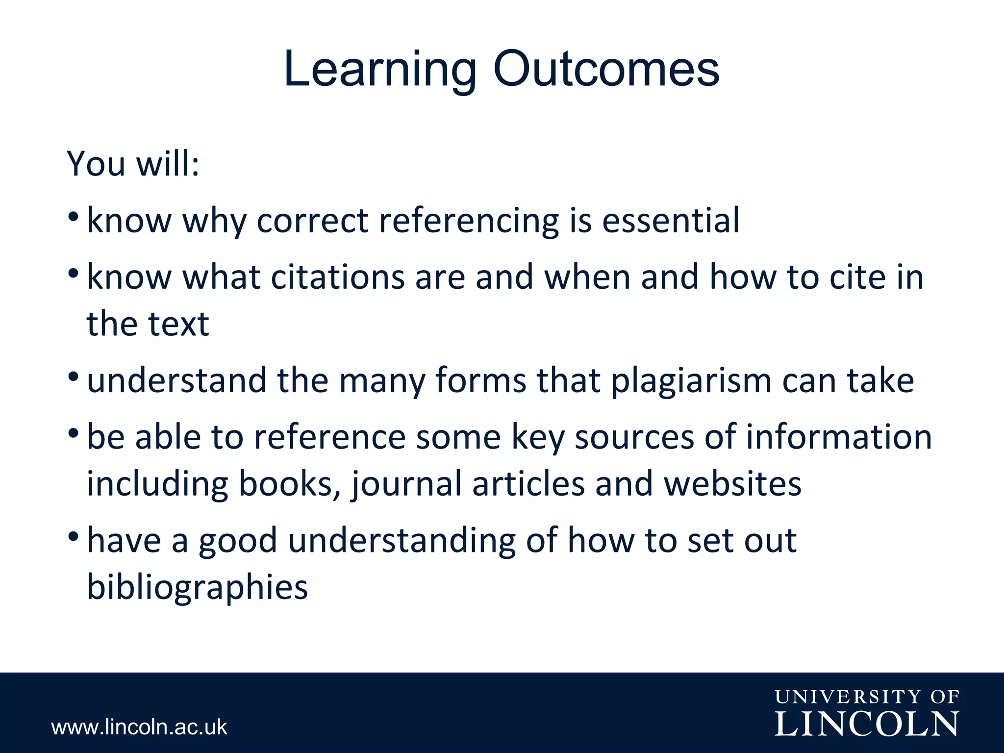 www.lincoln.ac.uk
Learning Outcomes
You will:
•know why correct referencing is essential
•know what citations are and when and how to cite in
the text
•understand the many forms that plagiarism can take
•be able to reference some key sources of information
including books, journal articles and websites
•have a good understanding of how to set out
bibliographies
 