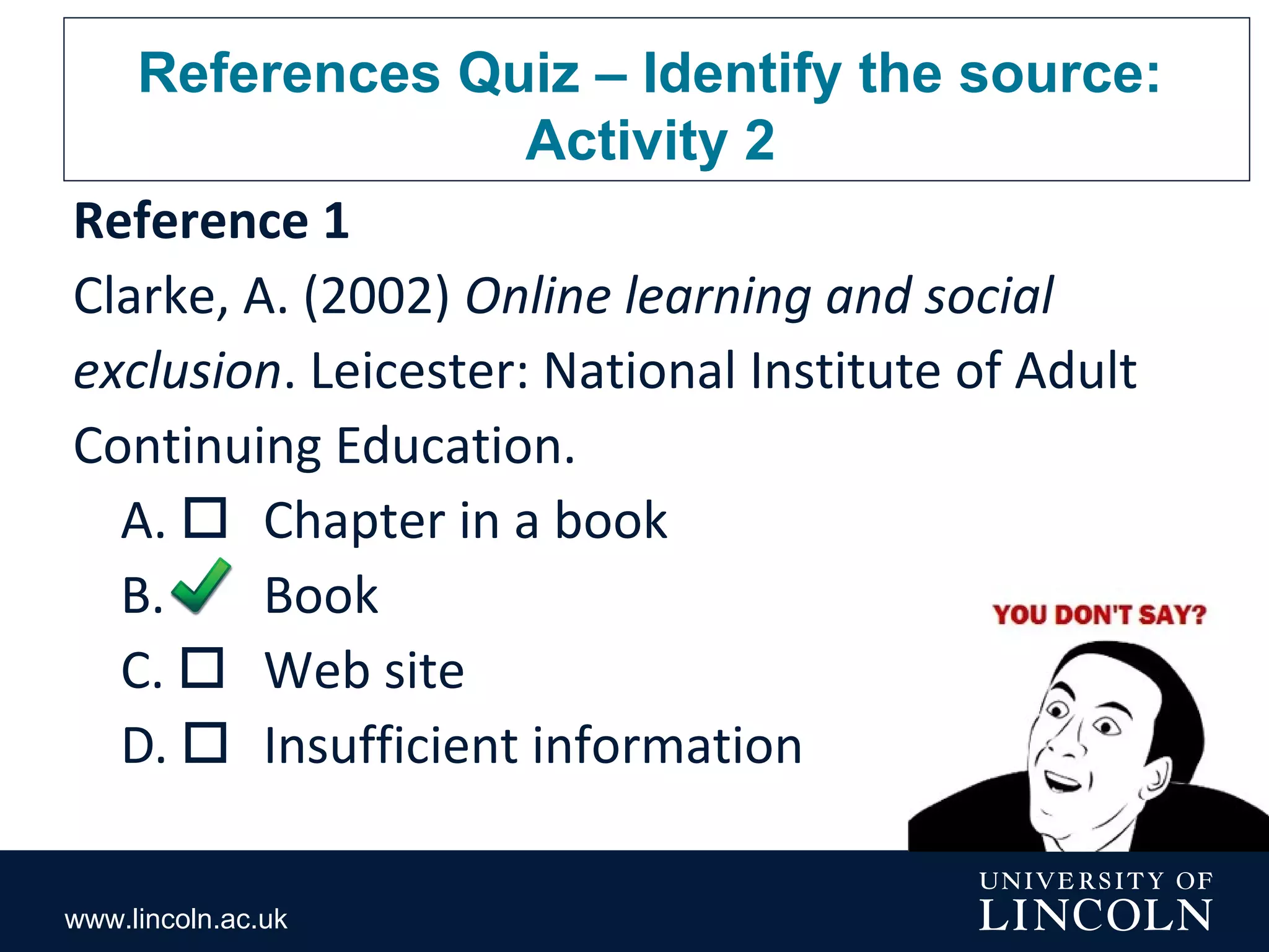 www.lincoln.ac.uk
References Quiz – Identify the source:
Activity 2
Reference 1
Clarke, A. (2002) Online learning and social
exclusion. Leicester: National Institute of Adult
Continuing Education.
A.  Chapter in a book
B.  Book
C.  Web site
D.  Insufficient information
 