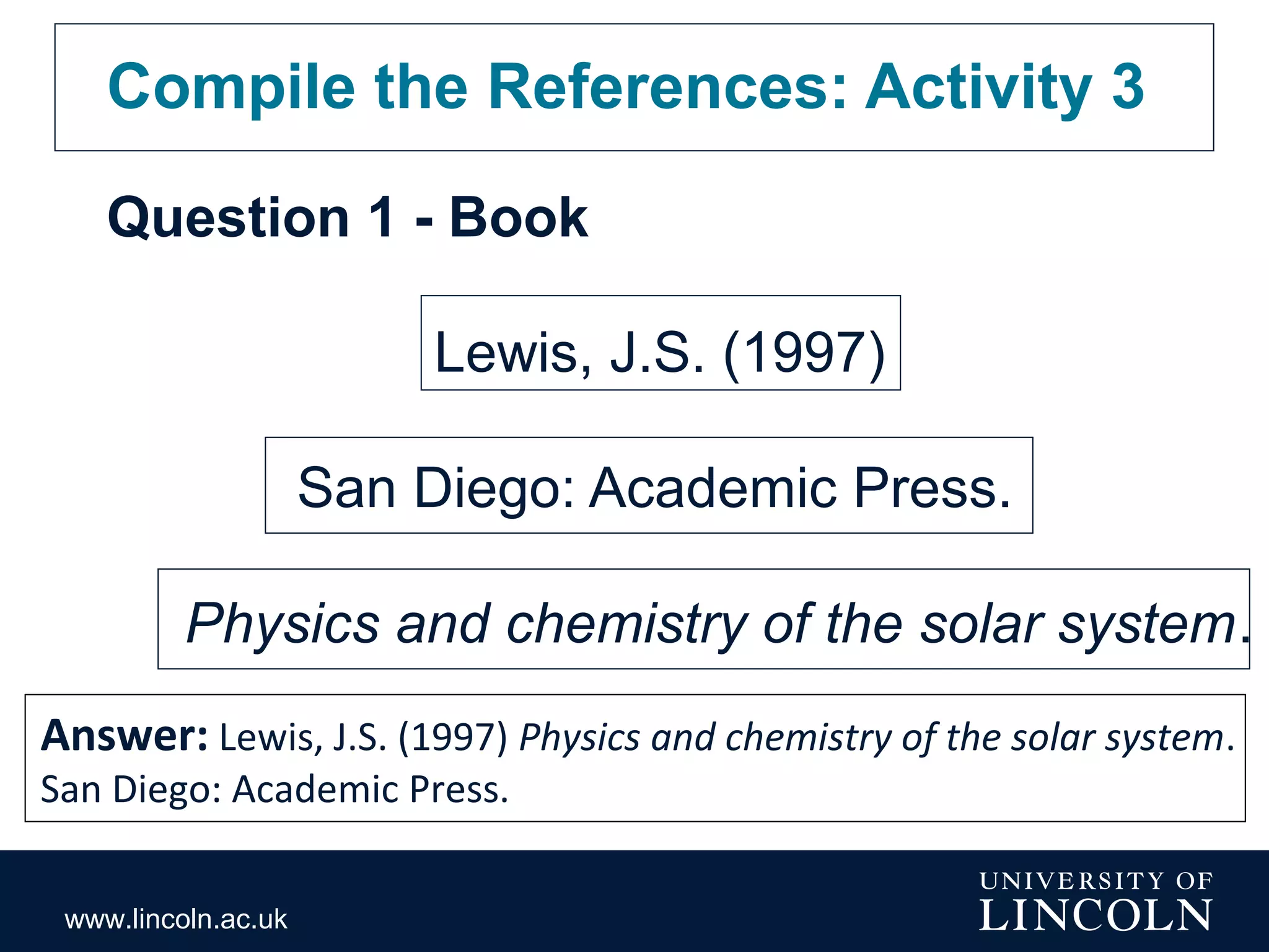 www.lincoln.ac.uk
Compile the References: Activity 3
Question 1 - Book
Lewis, J.S. (1997)
San Diego: Academic Press.
Physics and chemistry of the solar system.
Answer: Lewis, J.S. (1997) Physics and chemistry of the solar system.
San Diego: Academic Press.
 