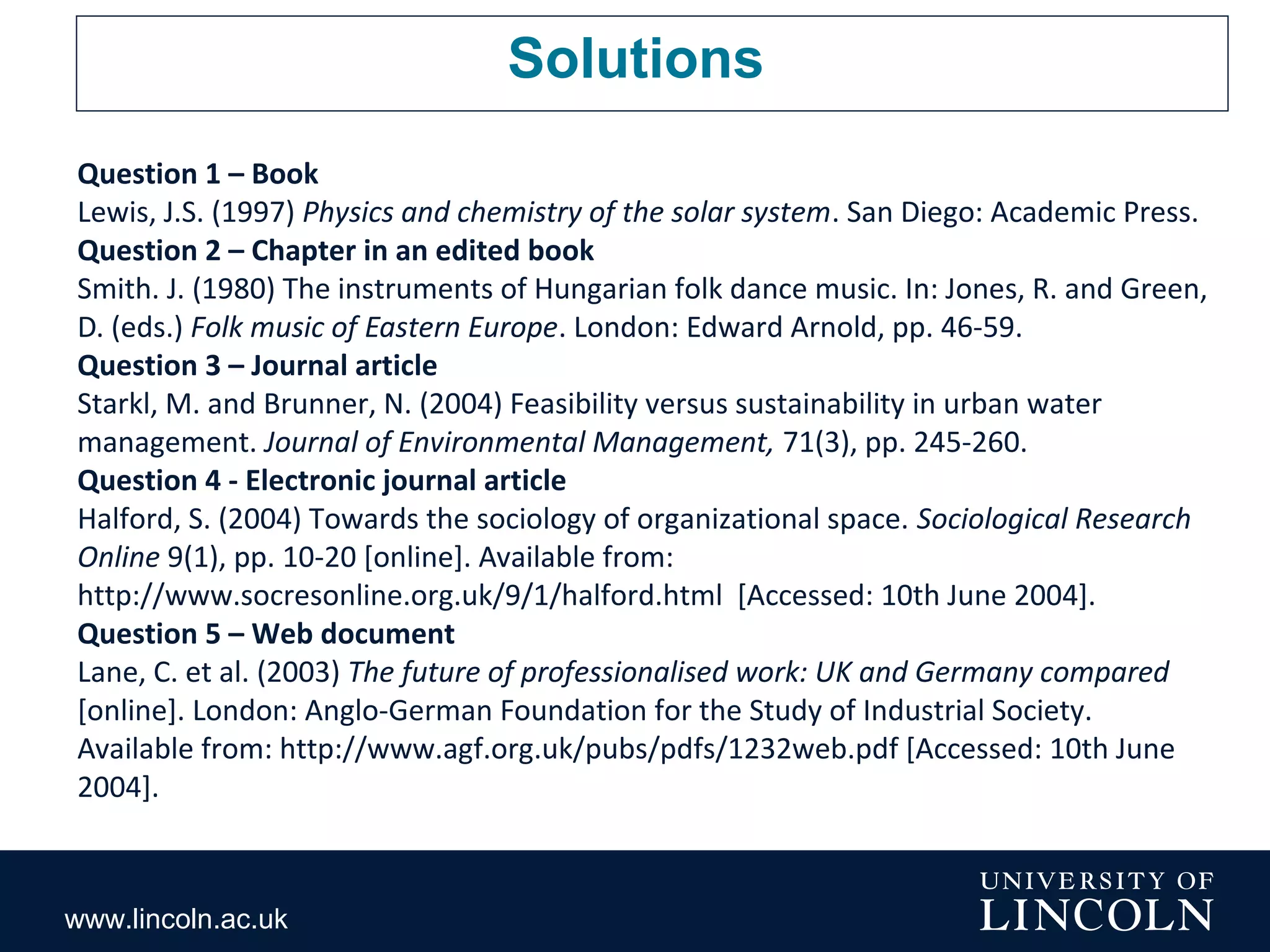 www.lincoln.ac.uk
Solutions
Question 1 – Book
Lewis, J.S. (1997) Physics and chemistry of the solar system. San Diego: Academic Press.
Question 2 – Chapter in an edited book
Smith. J. (1980) The instruments of Hungarian folk dance music. In: Jones, R. and Green,
D. (eds.) Folk music of Eastern Europe. London: Edward Arnold, pp. 46-59.
Question 3 – Journal article
Starkl, M. and Brunner, N. (2004) Feasibility versus sustainability in urban water
management. Journal of Environmental Management, 71(3), pp. 245-260.
Question 4 - Electronic journal article
Halford, S. (2004) Towards the sociology of organizational space. Sociological Research
Online 9(1), pp. 10-20 [online]. Available from:
http://www.socresonline.org.uk/9/1/halford.html [Accessed: 10th June 2004].
Question 5 – Web document
Lane, C. et al. (2003) The future of professionalised work: UK and Germany compared
[online]. London: Anglo-German Foundation for the Study of Industrial Society.
Available from: http://www.agf.org.uk/pubs/pdfs/1232web.pdf [Accessed: 10th June
2004].
 