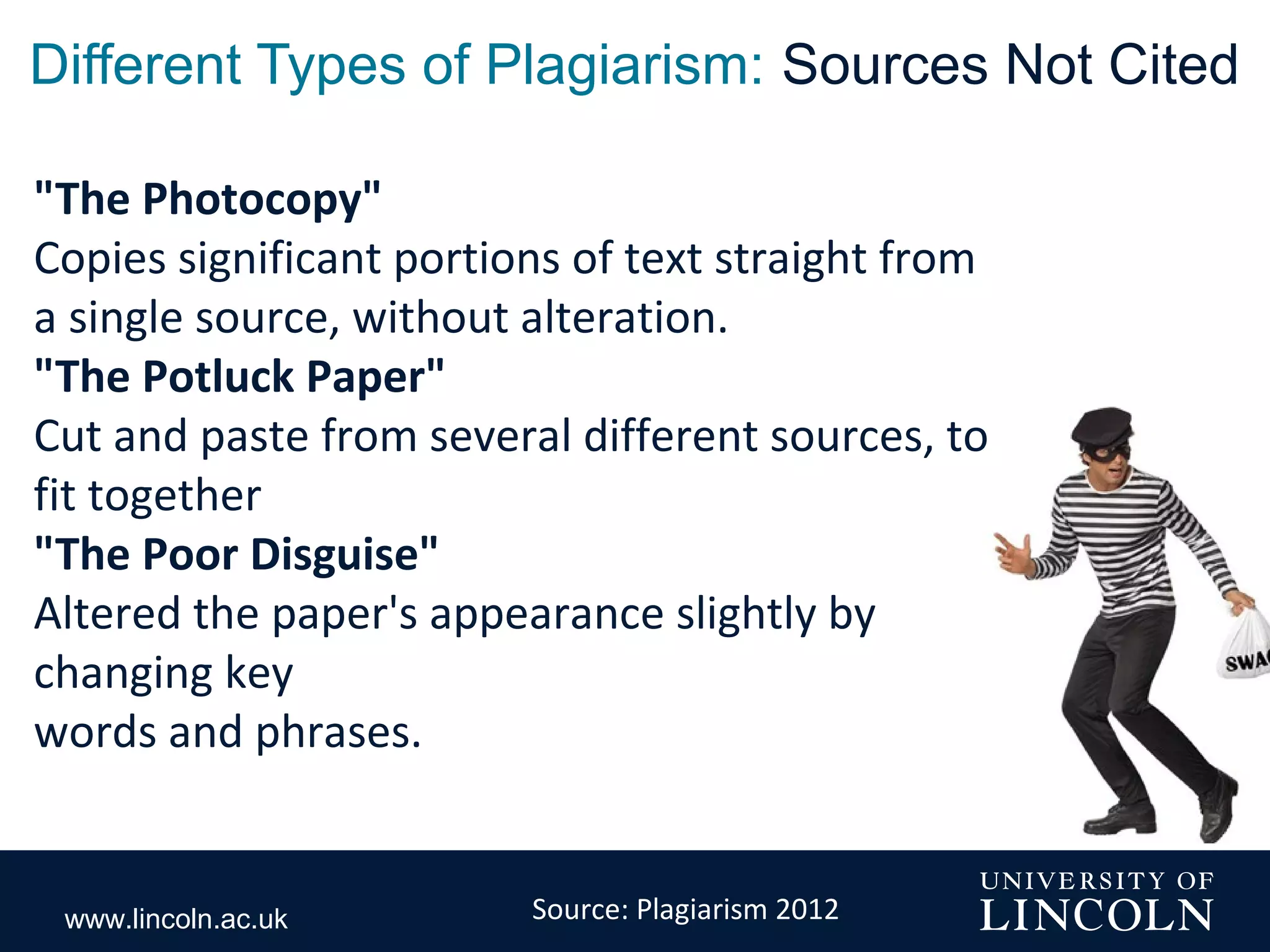 www.lincoln.ac.uk
Different Types of Plagiarism: Sources Not Cited
"The Photocopy"
Copies significant portions of text straight from
a single source, without alteration.
"The Potluck Paper"
Cut and paste from several different sources, to
fit together
"The Poor Disguise"
Altered the paper's appearance slightly by
changing key
words and phrases.
Source: Plagiarism 2012
 