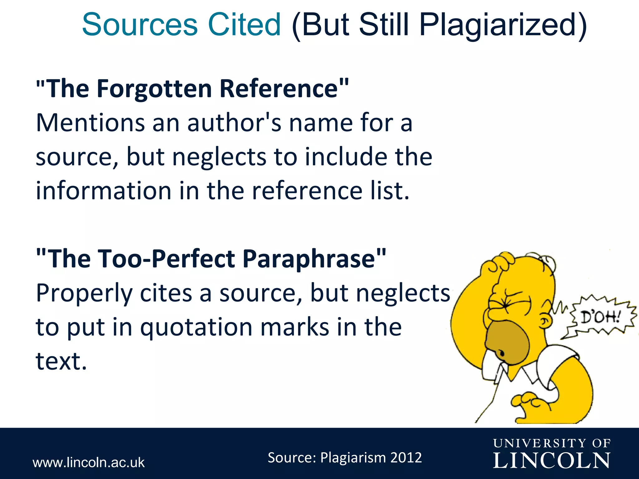 www.lincoln.ac.uk
Sources Cited (But Still Plagiarized)
"The Forgotten Reference"
Mentions an author's name for a
source, but neglects to include the
information in the reference list.
"The Too-Perfect Paraphrase"
Properly cites a source, but neglects
to put in quotation marks in the
text.
Source: Plagiarism 2012
 