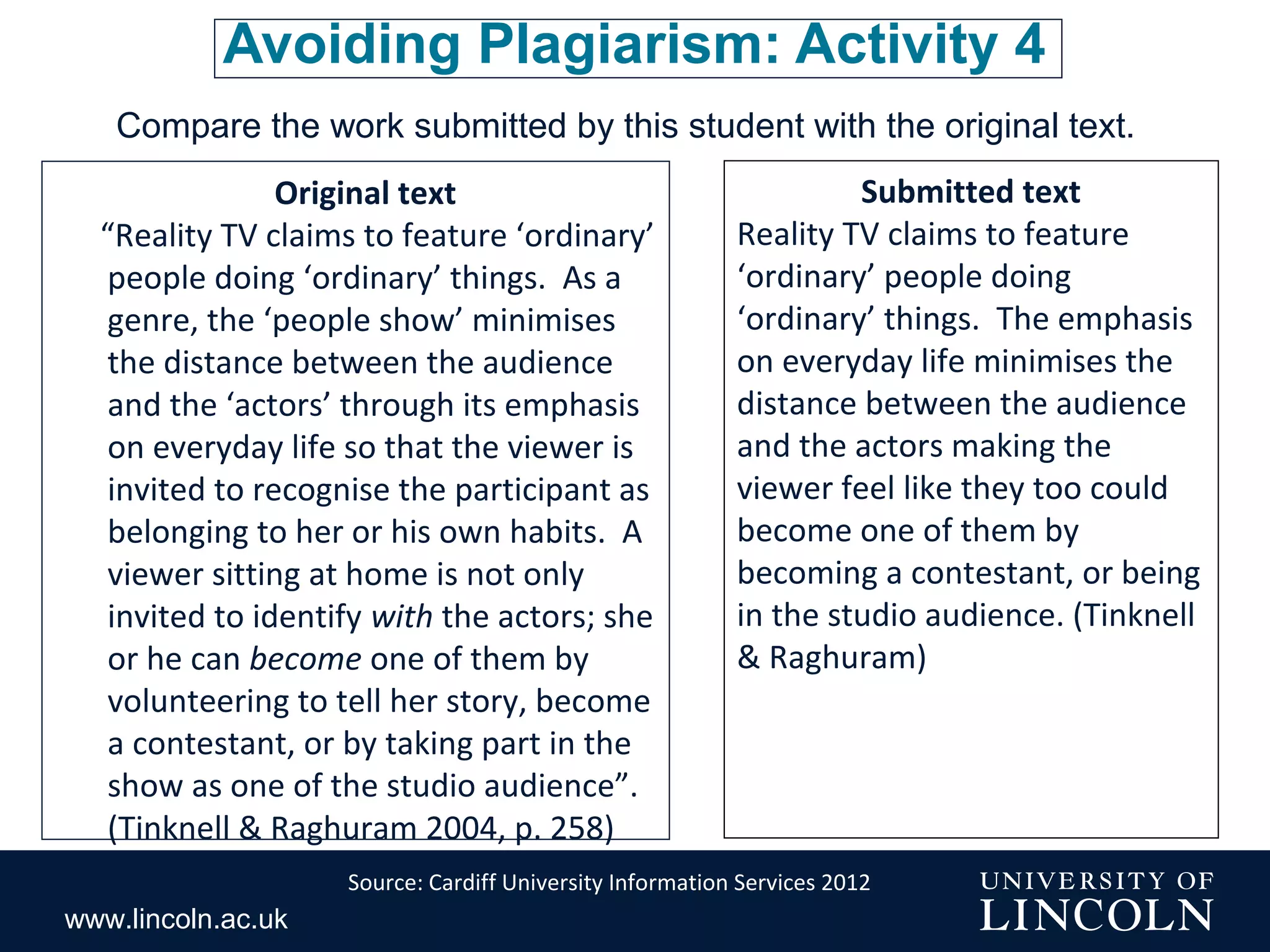 www.lincoln.ac.uk
Avoiding Plagiarism: Activity 4
Compare the work submitted by this student with the original text.
Original text
“Reality TV claims to feature ‘ordinary’
people doing ‘ordinary’ things. As a
genre, the ‘people show’ minimises
the distance between the audience
and the ‘actors’ through its emphasis
on everyday life so that the viewer is
invited to recognise the participant as
belonging to her or his own habits. A
viewer sitting at home is not only
invited to identify with the actors; she
or he can become one of them by
volunteering to tell her story, become
a contestant, or by taking part in the
show as one of the studio audience”.
(Tinknell & Raghuram 2004, p. 258)
Submitted text
Reality TV claims to feature
‘ordinary’ people doing
‘ordinary’ things. The emphasis
on everyday life minimises the
distance between the audience
and the actors making the
viewer feel like they too could
become one of them by
becoming a contestant, or being
in the studio audience. (Tinknell
& Raghuram)
Source: Cardiff University Information Services 2012
 