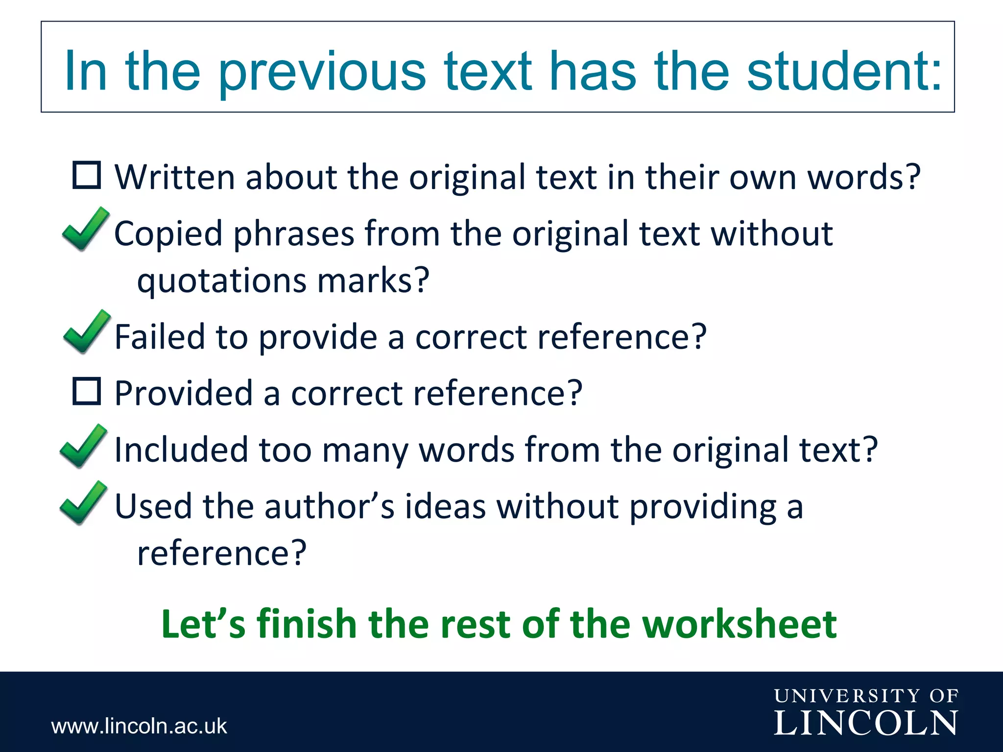 www.lincoln.ac.uk
In the previous text has the student:
 Written about the original text in their own words?
 Copied phrases from the original text without
quotations marks?
 Failed to provide a correct reference?
 Provided a correct reference?
 Included too many words from the original text?
 Used the author’s ideas without providing a
reference?
Let’s finish the rest of the worksheet
 